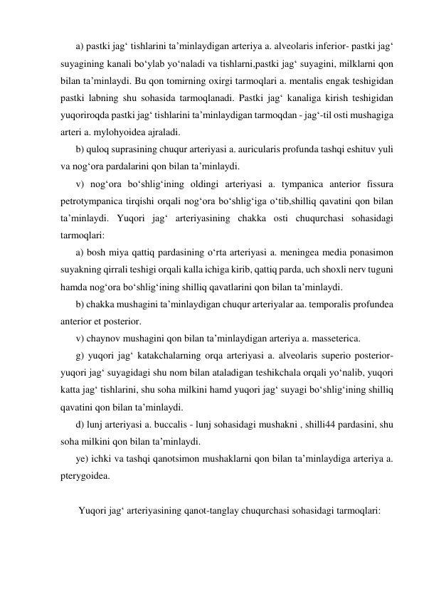 a) pastki jag‘ tishlarini ta’minlaydigan arteriya a. alveolaris inferior- pastki jag‘ 
suyagining kanali bo‘ylab yo‘naladi va tishlarni,pastki jag‘ suyagini, milklarni qon 
bilan ta’minlaydi. Bu qon tomirning oxirgi tarmoqlari a. mentalis engak teshigidan 
pastki labning shu sohasida tarmoqlanadi. Pastki jag‘ kanaliga kirish teshigidan 
yuqoriroqda pastki jag‘ tishlarini ta’minlaydigan tarmoqdan - jag‘-til osti mushagiga 
arteri a. mylohyoidea ajraladi.  
b) quloq suprasining chuqur arteriyasi a. auricularis profunda tashqi eshituv yuli 
va nog‘ora pardalarini qon bilan ta’minlaydi.  
v) nog‘ora bo‘shlig‘ining oldingi arteriyasi a. tympanica anterior fissura 
petrotympanica tirqishi orqali nog‘ora bo‘shlig‘iga o‘tib,shilliq qavatini qon bilan 
ta’minlaydi. Yuqori jag‘ arteriyasining chakka osti chuqurchasi sohasidagi 
tarmoqlari:  
a) bosh miya qattiq pardasining o‘rta arteriyasi a. meningea media ponasimon 
suyakning qirrali teshigi orqali kalla ichiga kirib, qattiq parda, uch shoxli nerv tuguni 
hamda nog‘ora bo‘shlig‘ining shilliq qavatlarini qon bilan ta’minlaydi.  
b) chakka mushagini ta’minlaydigan chuqur arteriyalar aa. temporalis profundea 
anterior et posterior.  
v) chaynov mushagini qon bilan ta’minlaydigan arteriya a. masseterica.  
g) yuqori jag‘ katakchalarning orqa arteriyasi a. alveolaris superio posterior-
yuqori jag‘ suyagidagi shu nom bilan ataladigan teshikchala orqali yo‘nalib, yuqori 
katta jag‘ tishlarini, shu soha milkini hamd yuqori jag‘ suyagi bo‘shlig‘ining shilliq 
qavatini qon bilan ta’minlaydi.  
d) lunj arteriyasi a. buccalis - lunj sohasidagi mushakni , shilli44 pardasini, shu 
soha milkini qon bilan ta’minlaydi.  
ye) ichki va tashqi qanotsimon mushaklarni qon bilan ta’minlaydiga arteriya a. 
pterygoidea.  
 
 Yuqori jag‘ arteriyasining qanot-tanglay chuqurchasi sohasidagi tarmoqlari:  
 

