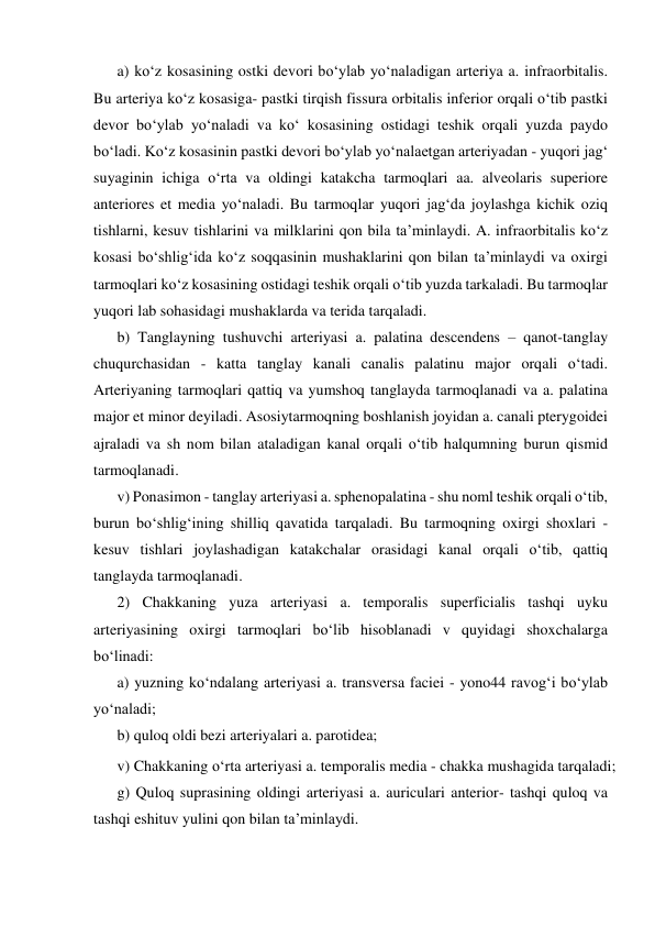 a) ko‘z kosasining ostki devori bo‘ylab yo‘naladigan arteriya a. infraorbitalis. 
Bu arteriya ko‘z kosasiga- pastki tirqish fissura orbitalis inferior orqali o‘tib pastki 
devor bo‘ylab yo‘naladi va ko‘ kosasining ostidagi teshik orqali yuzda paydo 
bo‘ladi. Ko‘z kosasinin pastki devori bo‘ylab yo‘nalaetgan arteriyadan - yuqori jag‘ 
suyaginin ichiga o‘rta va oldingi katakcha tarmoqlari aa. alveolaris superiore 
anteriores et media yo‘naladi. Bu tarmoqlar yuqori jag‘da joylashga kichik oziq 
tishlarni, kesuv tishlarini va milklarini qon bila ta’minlaydi. A. infraorbitalis ko‘z 
kosasi bo‘shlig‘ida ko‘z soqqasinin mushaklarini qon bilan ta’minlaydi va oxirgi 
tarmoqlari ko‘z kosasining ostidagi teshik orqali o‘tib yuzda tarkaladi. Bu tarmoqlar 
yuqori lab sohasidagi mushaklarda va terida tarqaladi.  
b) Tanglayning tushuvchi arteriyasi a. palatina descendens – qanot-tanglay 
chuqurchasidan - katta tanglay kanali canalis palatinu major orqali o‘tadi. 
Arteriyaning tarmoqlari qattiq va yumshoq tanglayda tarmoqlanadi va a. palatina 
major et minor deyiladi. Asosiytarmoqning boshlanish joyidan a. canali pterygoidei 
ajraladi va sh nom bilan ataladigan kanal orqali o‘tib halqumning burun qismid 
tarmoqlanadi.  
v) Ponasimon - tanglay arteriyasi a. sphenopalatina - shu noml teshik orqali o‘tib, 
burun bo‘shlig‘ining shilliq qavatida tarqaladi. Bu tarmoqning oxirgi shoxlari - 
kesuv tishlari joylashadigan katakchalar orasidagi kanal orqali o‘tib, qattiq 
tanglayda tarmoqlanadi.  
2) Chakkaning yuza arteriyasi a. temporalis superficialis tashqi uyku 
arteriyasining oxirgi tarmoqlari bo‘lib hisoblanadi v quyidagi shoxchalarga 
bo‘linadi:  
a) yuzning ko‘ndalang arteriyasi a. transversa faciei - yono44 ravog‘i bo‘ylab 
yo‘naladi;  
b) quloq oldi bezi arteriyalari a. parotidea;  
g) Quloq suprasining oldingi arteriyasi a. auriculari anterior- tashqi quloq va 
tashqi eshituv yulini qon bilan ta’minlaydi.  
v) Chakkaning o‘rta arteriyasi a. temporalis media - chakka mushagida tarqaladi;  
