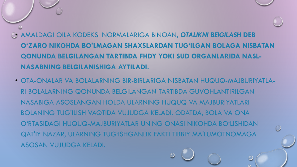 • AMALDAGI OILA KODEKSI NORMALARIGA BINOAN, OTALIKNI BEIGILASH DEB 
O‘ZARO NIKOHDA BO'LMAGAN SHAXSLARDAN TUG‘ILGAN BOLAGA NISBATAN
QONUNDA BELGILANGAN TARTIBDA FHDY YOKI SUD ORGANLARIDA NASL-
NASABNING BELGILANISHIGA AYTILADI.
• OTA-ONALAR VA BOLALARNING BIR-BIRLARIGA NISBATAN HUQUQ-MAJBURIYATLA-
RI BOLALARNING QONUNDA BELGILANGAN TARTIBDA GUVOHLANTIRILGAN
NASABIGA ASOSLANGAN HOLDA ULARNING HUQUQ VA MAJBURIYATLARI
BOLANING TUG'ILISH VAQTIDA VUJUDGA KELADI. ODATDA, BOLA VA ONA
O‘RTASIDAGI HUQUQ-MAJBURIYATLAR UNING ONASI NIKOHDA BO‘LISHIDAN
QAT'IY NAZAR, ULARNING TUG‘ISHGANLIK FAKTI TIBBIY MA'LUMOTNOMAGA
ASOSAN VUJUDGA KELADI. 
