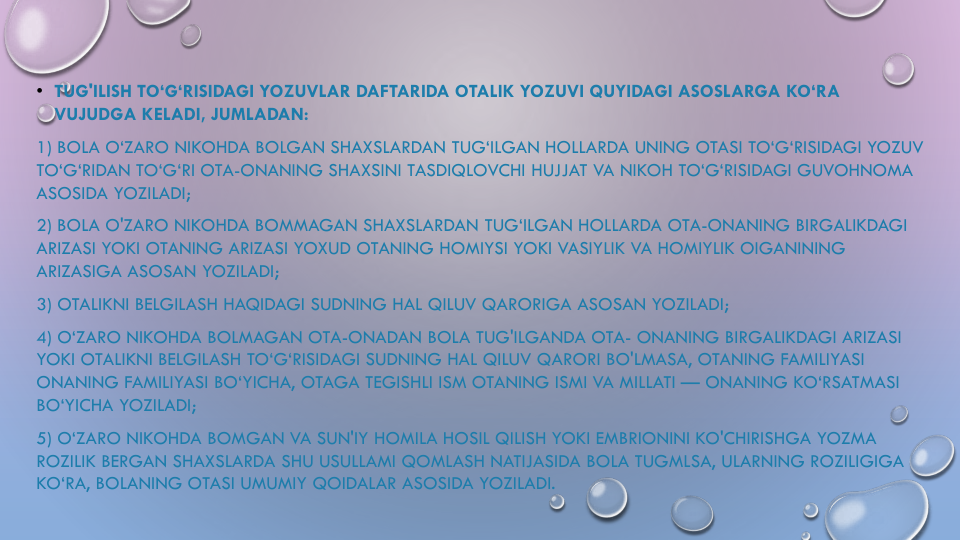• TUG'ILISH TO‘G‘RISIDAGI YOZUVLAR DAFTARIDA OTALIK YOZUVI QUYIDAGI ASOSLARGA KO‘RA
VUJUDGA KELADI, JUMLADAN:
1) BOLA O‘ZARO NIKOHDA BOLGAN SHAXSLARDAN TUG‘ILGAN HOLLARDA UNING OTASI TO‘G‘RISIDAGI YOZUV
TO‘G‘RIDAN TO‘G‘RI OTA-ONANING SHAXSINI TASDIQLOVCHI HUJJAT VA NIKOH TO‘G‘RISIDAGI GUVOHNOMA
ASOSIDA YOZILADI;
2) BOLA O'ZARO NIKOHDA BOMMAGAN SHAXSLARDAN TUG‘ILGAN HOLLARDA OTA-ONANING BIRGALIKDAGI
ARIZASI YOKI OTANING ARIZASI YOXUD OTANING HOMIYSI YOKI VASIYLIK VA HOMIYLIK OIGANINING
ARIZASIGA ASOSAN YOZILADI;
3) OTALIKNI BELGILASH HAQIDAGI SUDNING HAL QILUV QARORIGA ASOSAN YOZILADI;
4) O‘ZARO NIKOHDA BOLMAGAN OTA-ONADAN BOLA TUG'ILGANDA OTA- ONANING BIRGALIKDAGI ARIZASI
YOKI OTALIKNI BELGILASH TO‘G‘RISIDAGI SUDNING HAL QILUV QARORI BO'LMASA, OTANING FAMILIYASI
ONANING FAMILIYASI BO‘YICHA, OTAGA TEGISHLI ISM OTANING ISMI VA MILLATI — ONANING KO‘RSATMASI
BO‘YICHA YOZILADI;
5) O‘ZARO NIKOHDA BOMGAN VA SUN'IY HOMILA HOSIL QILISH YOKI EMBRIONINI KO'CHIRISHGA YOZMA
ROZILIK BERGAN SHAXSLARDA SHU USULLAMI QOMLASH NATIJASIDA BOLA TUGMLSA, ULARNING ROZILIGIGA
KO‘RA, BOLANING OTASI UMUMIY QOIDALAR ASOSIDA YOZILADI.

