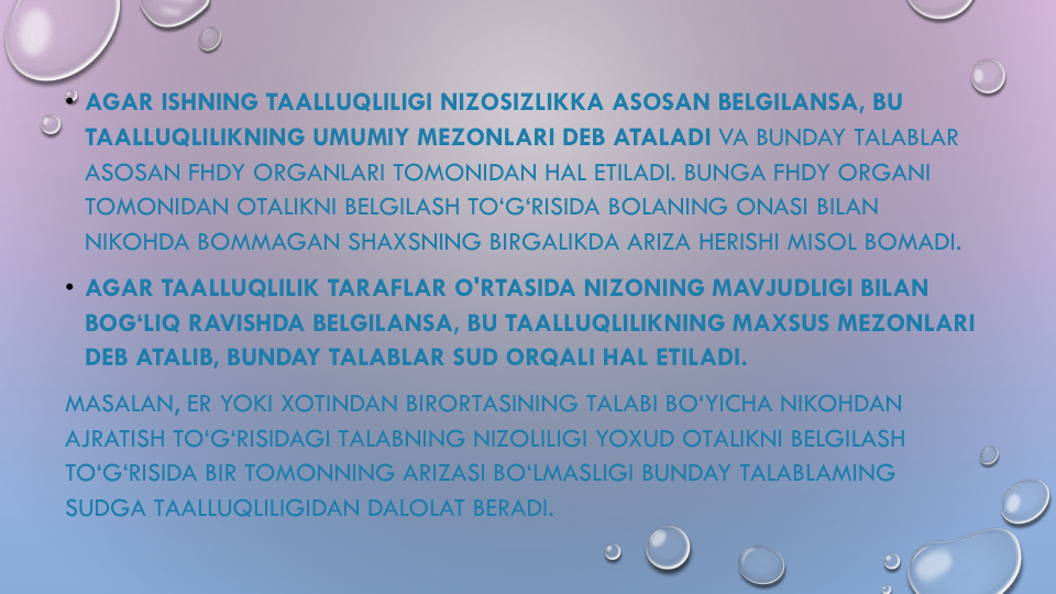 • AGAR ISHNING TAALLUQLILIGI NIZOSIZLIKKA ASOSAN BELGILANSA, BU
TAALLUQLILIKNING UMUMIY MEZONLARI DEB ATALADI VA BUNDAY TALABLAR
ASOSAN FHDY ORGANLARI TOMONIDAN HAL ETILADI. BUNGA FHDY ORGANI
TOMONIDAN OTALIKNI BELGILASH TO‘G‘RISIDA BOLANING ONASI BILAN
NIKOHDA BOMMAGAN SHAXSNING BIRGALIKDA ARIZA HERISHI MISOL BOMADI.
• AGAR TAALLUQLILIK TARAFLAR O'RTASIDA NIZONING MAVJUDLIGI BILAN
BOG‘LIQ RAVISHDA BELGILANSA, BU TAALLUQLILIKNING MAXSUS MEZONLARI
DEB ATALIB, BUNDAY TALABLAR SUD ORQALI HAL ETILADI. 
MASALAN, ER YOKI XOTINDAN BIRORTASINING TALABI BO‘YICHA NIKOHDAN
AJRATISH TO‘G‘RISIDAGI TALABNING NIZOLILIGI YOXUD OTALIKNI BELGILASH
TO‘G‘RISIDA BIR TOMONNING ARIZASI BO‘LMASLIGI BUNDAY TALABLAMING
SUDGA TAALLUQLILIGIDAN DALOLAT BERADI.
