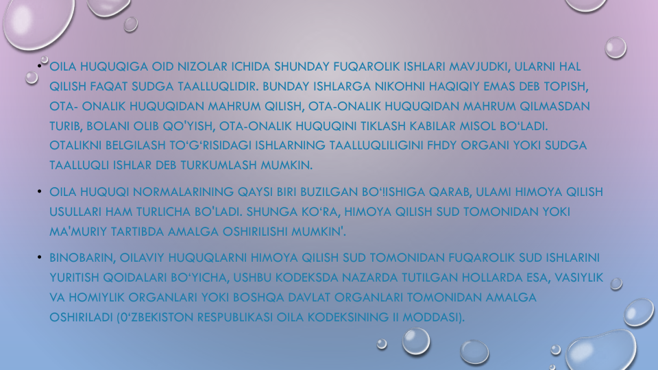 • OILA HUQUQIGA OID NIZOLAR ICHIDA SHUNDAY FUQAROLIK ISHLARI MAVJUDKI, ULARNI HAL
QILISH FAQAT SUDGA TAALLUQLIDIR. BUNDAY ISHLARGA NIKOHNI HAQIQIY EMAS DEB TOPISH, 
OTA- ONALIK HUQUQIDAN MAHRUM QILISH, OTA-ONALIK HUQUQIDAN MAHRUM QILMASDAN
TURIB, BOLANI OLIB QO'YISH, OTA-ONALIK HUQUQINI TIKLASH KABILAR MISOL BO‘LADI. 
OTALIKNI BELGILASH TO‘G‘RISIDAGI ISHLARNING TAALLUQLILIGINI FHDY ORGANI YOKI SUDGA
TAALLUQLI ISHLAR DEB TURKUMLASH MUMKIN.
• OILA HUQUQI NORMALARINING QAYSI BIRI BUZILGAN BO‘!ISHIGA QARAB, ULAMI HIMOYA QILISH
USULLARI HAM TURLICHA BO'LADI. SHUNGA KO‘RA, HIMOYA QILISH SUD TOMONIDAN YOKI
MA'MURIY TARTIBDA AMALGA OSHIRILISHI MUMKIN'.
• BINOBARIN, OILAVIY HUQUQLARNI HIMOYA QILISH SUD TOMONIDAN FUQAROLIK SUD ISHLARINI
YURITISH QOIDALARI BO‘YICHA, USHBU KODEKSDA NAZARDA TUTILGAN HOLLARDA ESA, VASIYLIK
VA HOMIYLIK ORGANLARI YOKI BOSHQA DAVLAT ORGANLARI TOMONIDAN AMALGA
OSHIRILADI (0‘ZBEKISTON RESPUBLIKASI OILA KODEKSINING II MODDASI).
