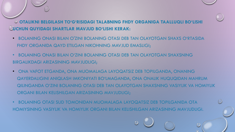 OTALIKNI BELGILASH TO‘G‘RISIDAGI TALABNING FHDY ORGANIGA TAALLUQLI BO‘LISHI
UCHUN QUYIDAGI SHARTLAR MAVJUD BO‘LISHI KERAK:
•
BOLANING ONASI BILAN O'ZINI BOLANING OTASI DEB TAN OLAYOTGAN SHAXS O‘RTASIDA
FHDY ORGANIDA QAYD ETILGAN NIKOHNING MAVJUD EMASLIGI;
•   BOLANING ONASI BILAN O‘ZINI BOLANING OTASI DEB TAN OLAYOTGAN SHAXSNING
BIRGALIKDAGI ARIZASINING MAVJUDLIGI;
•
ONA VAFOT ETGANDA, ONA MUOMALAGA LAYOQATSIZ DEB TOPILGANDA, ONANING
QAYERDALIGINI ANIQLASH IMKONIYATI BO‘LMAGANDA, ONA ONALIK HUQUQIDAN MAHRUM
QILINGANDA O‘ZINI BOLANING OTASI DEB TAN OLAYOTGAN SHAXSNING VASIYLIK VA HOMIYLIK
ORGANI BILAN KELISHILGAN ARIZASINING MAVJUDLIGI;
• BOLANING OTASI SUD TOMONIDAN MUOMALAGA LAYOQATSIZ DEB TOPILGANIDA OTA
HOMIYSINING VASIYLIK VA HOMIYLIK ORGANI BILAN KELISHILGAN ARIZASINING MAVJUDLIGI.
