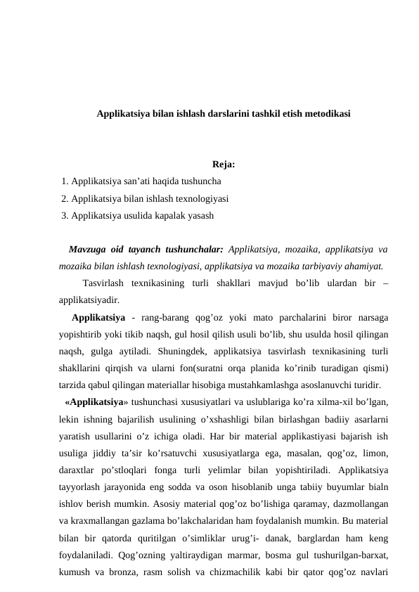 Applikatsiya bilan ishlash darslarini tashkil etish metodikasi
Reja:
 1. Applikatsiya san’ati haqida tushuncha
 2. Applikatsiya bilan ishlash texnologiyasi
 3. Applikatsiya usulida kapalak yasash 
  Mavzuga oid tayanch tushunchalar:  Applikatsiya, mozaika, applikatsiya va
mozaika bilan ishlash texnologiyasi, applikatsiya va mozaika tarbiyaviy ahamiyat. 
 
  Tasvirlash  texnikasining  turli  shakllari  mavjud  bo’lib  ulardan  bir  –
applikatsiyadir. 
 
 Applikatsiya  -  rang-barang  qog’oz  yoki  mato  parchalarini  biror  narsaga
yopishtirib yoki tikib naqsh, gul hosil qilish usuli bo’lib, shu usulda hosil qilingan
naqsh,  gulga  aytiladi.  Shuningdek,  applikatsiya  tasvirlash  texnikasining  turli
shakllarini qirqish va ularni fon(suratni orqa planida ko’rinib turadigan qismi)
tarzida qabul qilingan materiallar hisobiga mustahkamlashga asoslanuvchi turidir. 
  «Applikatsiya» tushunchasi xususiyatlari va uslublariga ko’ra xilma-xil bo’lgan,
lekin ishning bajarilish usulining o’xshashligi bilan birlashgan badiiy asarlarni
yaratish usullarini o’z ichiga oladi. Har bir material applikastiyasi bajarish ish
usuliga  jiddiy  ta’sir  ko’rsatuvchi  xususiyatlarga  ega,  masalan,  qog’oz,  limon,
daraxtlar  po’stloqlari  fonga  turli  yelimlar  bilan  yopishtiriladi.  Applikatsiya
tayyorlash jarayonida eng sodda va oson hisoblanib unga tabiiy buyumlar bialn
ishlov berish mumkin. Asosiy material qog’oz bo’lishiga qaramay, dazmollangan
va kraxmallangan gazlama bo’lakchalaridan ham foydalanish mumkin. Bu material
bilan  bir  qatorda  quritilgan  o’simliklar  urug’i-  danak,  barglardan  ham  keng
foydalaniladi. Qog’ozning yaltiraydigan marmar, bosma gul tushurilgan-barxat,
kumush va bronza, rasm solish va chizmachilik kabi bir qator qog’oz navlari
