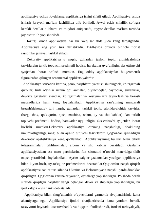 applikatsiya uchun foydalansa applikatsiya ishini sifatli qiladi. Applikatsiya ustida
ishlash jarayoni ma’lum izchillikda olib boriladi. Avval eskiz chizilib, so’ngra
kerakli detallar o’lchami va miqdori aniqlanadi, tayyor detallar ma’lum tartibda
joylashtirilib yopishtiriladi.
  Hozirgi  kunda  applikatsiya  har  bir  xalq  san’atida  juda  keng  tarqalgandir.
Applikatsiya  eng  yosh  turi  flaristikadir.  1960-yilda  dnyoda  birinchi  florist
rassomlar jamiyati tashkil etiladi. 
  Dekorativ  applikatsiya  u  naqsh,  gullardan  tashkil  topib,  alohidaalohida
tasvirlardan tarkib topuvchi predmetli hodisa, harakatlar uyg’unligini aks ettiruvchi
syujetdan  iborat  bo’lishi  mumkin.  Eng  oddiy  applikatsiyalar  bu-geometrik
figuralardan qilingan ornamental applikatsiyalardir. 
  Applikastiya san’atida kartina, pano, naqshlarni yaratish shuningdek, ko’rgazmali
qurollar, turli o’yinlar uchun qo’llanmalar, o’yinchoqlar, bayroqlar, suvenirlar,
devoriy gazetalar, stendlar, ko’rgazmalar va kostyumlarni tayyorlash va bezash
maqsadlarida  ham  keng  foydalaniladi.  Applikastiya  san’atining  manzarali
bezash(dekorativ)  turi  naqsh,  gullardan  tashkil  topib,  alohida-alohida  tasvirlar
(barg,  shox,  qo’ziqorin, qush,  mashina,  odam,  uy  va shu  kabilar)  dan  tarkib
topuvchi predmetli, hodisa, harakatlar uyg’unligini aks ettiruvhi syujetdan iborat
bo’lishi  mumkin.Dekorativ  applikastiya  o’zining  naqshinligi,  shaklining
umumlashganligi, rangi bilan ajralib turuvchi tasvirlardir. Qog’ozdan qilinadigan
dekorativ apshshkatsiya keng qo’llaniladi. Applikatsiyaning bu turi bilan tabrik
telegrammalari,  taklifnomalar,  albom  va  shu  kabilar  bezatiladi.  Gazlama
applikatsiyasidan esa mato parchalarini fon xizmatini o’tovchi materialga tikib
naqsh yaratilshda foydalaniladi. Ayrim xalylar gazlamadan yasalgan applikastiya
bilan kiyim-bosh, uy-ro’zg’or predmetlarini bezatadilar.Qog’ozdan naqsh qirqish
applikastiyasi san’at turi sifatida Ukraina va Belorussiyada naqshli parda-firanklar
qirqishgan. Qog’ozdan kartinalar yaratib, oynalarga yopishtirilgan. Polshada bezak
sifatida qirqilgan naqshlar yangi oqlangan devor va shiplarga yopishtirilgan, bu
ijod xalqda – visinanki deb ataladi. 
  Applikatsiya bilan shug’ullanish o’quvchilarni garmonik rivojlantirishda katta
ahamiyatga  ega.  Applikatsiya  ijodini  rivojlantirishda  katta  yordam  beradi,
tasavvurni boyitadi, kuzatuvchanlik va diqqatni faollashtiradi, irodani tarbiyalaydi,
