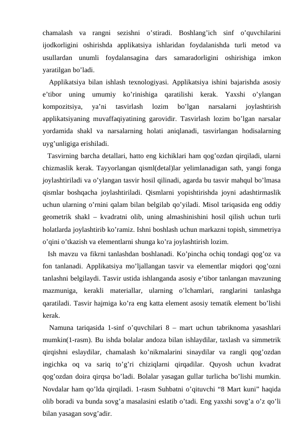 chamalash  va  rangni  sezishni  o’stiradi.  Boshlang’ich  sinf  o’quvchilarini
ijodkorligini  oshirishda  applikatsiya  ishlaridan  foydalanishda  turli  metod  va
usullardan  unumli  foydalansagina  dars  samaradorligini  oshirishiga  imkon
yaratilgan bo’ladi.
  Applikatsiya bilan ishlash texnologiyasi. Applikatsiya ishini bajarishda asosiy
e’tibor  uning  umumiy  ko’rinishiga  qaratilishi  kerak.  Yaxshi  o’ylangan
kompozitsiya,  ya’ni  tasvirlash  lozim  bo’lgan  narsalarni  joylashtirish
applikatsiyaning muvaffaqiyatining garovidir. Tasvirlash lozim bo’lgan narsalar
yordamida  shakl  va  narsalarning  holati  aniqlanadi,  tasvirlangan  hodisalarning
uyg’unligiga erishiladi. 
  Tasvirning barcha detallari, hatto eng kichiklari ham qog’ozdan qirqiladi, ularni
chizmaslik kerak. Tayyorlangan qisml(detal)lar yelimlanadigan sath, yangi fonga
joylashtiriladi va o’ylangan tasvir hosil qilinadi, agarda bu tasvir mahqul bo’lmasa
qismlar boshqacha joylashtiriladi. Qismlarni yopishtirishda joyni adashtirmaslik
uchun ularning o’rnini qalam bilan belgilab qo’yiladi. Misol tariqasida eng oddiy
geometrik shakl – kvadratni olib, uning almashinishini hosil qilish uchun turli
holatlarda joylashtirib ko’ramiz. Ishni boshlash uchun markazni topish, simmetriya
o’qini o’tkazish va elementlarni shunga ko’ra joylashtirish lozim. 
  Ish mavzu va fikrni tanlashdan boshlanadi. Ko’pincha ochiq tondagi qog’oz va
fon tanlanadi. Applikatsiya mo’ljallangan tasvir va elementlar miqdori qog’ozni
tanlashni belgilaydi. Tasvir ustida ishlanganda asosiy e’tibor tanlangan mavzuning
mazmuniga,  kerakli  materiallar,  ularning  o’lchamlari,  ranglarini  tanlashga
qaratiladi. Tasvir hajmiga ko’ra eng katta element asosiy tematik element bo’lishi
kerak. 
  Namuna tariqasida 1-sinf o’quvchilari 8 – mart uchun tabriknoma yasashlari
mumkin(1-rasm). Bu ishda bolalar andoza bilan ishlaydilar, taxlash va simmetrik
qirqishni  eslaydilar,  chamalash  ko’nikmalarini  sinaydilar  va  rangli  qog’ozdan
ingichka  oq  va  sariq  to’g’ri  chiziqlarni  qirqadilar.  Quyosh  uchun  kvadrat
qog’ozdan doira qirqsa bo’ladi. Bolalar yasagan gullar turlicha bo’lishi mumkin.
Novdalar ham qo’lda qirqiladi. 1-rasm Suhbatni o’qituvchi “8 Mart kuni” haqida
olib boradi va bunda sovg’a masalasini eslatib o’tadi. Eng yaxshi sovg’a o’z qo’li
bilan yasagan sovg’adir. 
