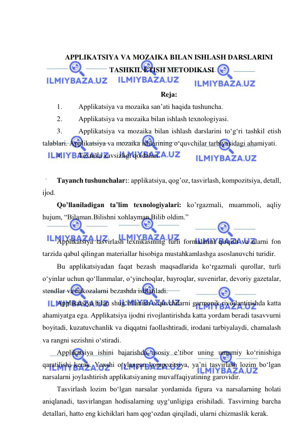  
 
 
 
APPLIKATSIYA VA MOZAIKA BILAN ISHLASH DARSLARINI 
TASHKIL ETISH METODIKASI 
 
Reja: 
1. 
Applikatsiya va mozaika san’ati haqida tushuncha. 
2. 
Applikatsiya va mozaika bilan ishlash texnologiyasi.  
3. 
Applikatsiya va mozaika bilan ishlash darslarini to‘g‘ri tashkil etish 
talablari. Applikatsiya va mozaika ishlarining o‘quvchilar tarbiyasidagi ahamiyati.  
4. 
Texnika xavsizligi qoidalari.  
 
Tayanch tushunchalar:: applikatsiya, qog’oz, tasvirlash, kompozitsiya, detall, 
ijod. 
Qo’llaniladigan ta’lim texnologiyalari: ko’rgazmali, muammoli, aqliy 
hujum, “Bilaman.Bilishni xohlayman.Bilib oldim.”   
 
Applikatsiya tasvirlash texnikasining turli formalarini qirqish va ularni fon 
tarzida qabul qilingan materiallar hisobiga mustahkamlashga asoslanuvchi turidir. 
Bu applikatsiyadan faqat bezash maqsadlarida ko‘rgazmali qurollar, turli 
o‘yinlar uchun qo‘llanmalar, o‘yinchoqlar, bayroqlar, suvenirlar, devoriy gazetalar, 
stendlar va hakozalarni bezashda ishlatiladi. 
Applikatsiya bilan shug‘ullanish o‘quvchilarni garmonik rivojlantirishda katta 
ahamiyatga ega. Applikatsiya ijodni rivojlantirishda katta yordam beradi tasavvurni 
boyitadi, kuzatuvchanlik va diqqatni faollashtiradi, irodani tarbiyalaydi, chamalash 
va rangni sezishni o‘stiradi. 
Applikatsiya ishini bajarishda asosiy e’tibor uning umumiy ko‘rinishiga 
qaratilishi kerak. Yaxshi o‘ylangan kompozitsiya, ya’ni tasvirlash lozim bo‘lgan 
narsalarni joylashtirish applikatsiyaning muvaffaqiyatining garovidir. 
Tasvirlash lozim bo‘lgan narsalar yordamida figura va narsalarning holati 
aniqlanadi, tasvirlangan hodisalarning uyg‘unligiga erishiladi. Tasvirning barcha 
detallari, hatto eng kichiklari ham qog‘ozdan qirqiladi, ularni chizmaslik kerak. 
