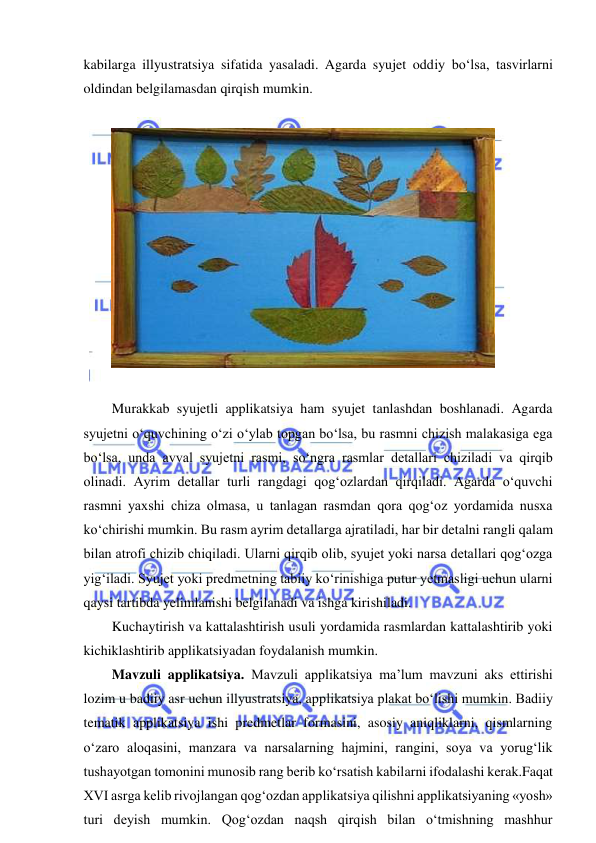  
 
kabilarga illyustratsiya sifatida yasaladi. Agarda syujet oddiy bo‘lsa, tasvirlarni 
oldindan belgilamasdan qirqish mumkin. 
 
 
 
Murakkab syujetli applikatsiya ham syujet tanlashdan boshlanadi. Agarda 
syujetni o‘quvchining o‘zi o‘ylab topgan bo‘lsa, bu rasmni chizish malakasiga ega 
bo‘lsa, unda avval syujetni rasmi, so‘ngra rasmlar detallari chiziladi va qirqib 
olinadi. Ayrim detallar turli rangdagi qog‘ozlardan qirqiladi. Agarda o‘quvchi 
rasmni yaxshi chiza olmasa, u tanlagan rasmdan qora qog‘oz yordamida nusxa 
ko‘chirishi mumkin. Bu rasm ayrim detallarga ajratiladi, har bir detalni rangli qalam 
bilan atrofi chizib chiqiladi. Ularni qirqib olib, syujet yoki narsa detallari qog‘ozga 
yig‘iladi. Syujet yoki predmetning tabiiy ko‘rinishiga putur yetmasligi uchun ularni 
qaysi tartibda yelimlanishi belgilanadi va ishga kirishiladi. 
Kuchaytirish va kattalashtirish usuli yordamida rasmlardan kattalashtirib yoki 
kichiklashtirib applikatsiyadan foydalanish mumkin. 
Mavzuli applikatsiya. Mavzuli applikatsiya ma’lum mavzuni aks ettirishi 
lozim u badiiy asr uchun illyustratsiya, applikatsiya plakat bo‘lishi mumkin. Badiiy 
tematik applikatsiya ishi predmetlar formasini, asosiy aniqliklarni, qismlarning 
o‘zaro aloqasini, manzara va narsalarning hajmini, rangini, soya va yorug‘lik 
tushayotgan tomonini munosib rang berib ko‘rsatish kabilarni ifodalashi kerak.Faqat 
XVI asrga kelib rivojlangan qog‘ozdan applikatsiya qilishni applikatsiyaning «yosh» 
turi deyish mumkin. Qog‘ozdan naqsh qirqish bilan o‘tmishning mashhur 
