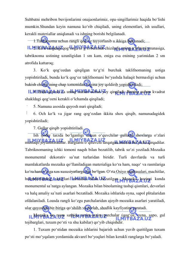  
 
Suhbatni mehribon buvijonlarimi onajaonlarimiz, opa-singillarimiz haqida bo‘lishi 
mumkin.Shundan keyin namuna ko‘rib chiqiladi, uning elementlari, ish usullari, 
kerakli materiallar aniqlanadi va ishning borishi belgilanadi. 
1.Tabriknoma uchun rangli qog‘oz tayyorlanib u ikkiga buklanadi; 
2. Ko‘k rangdagi qog‘ozga to‘g‘ri burchak chiziladi, uning o‘lchami uzunasiga, 
tabriknoma ustining uzunligidan 1 sm kam, eniga esa enining yarimidan 2 sm 
atrofida kattaroq; 
3. Ko‘k qog‘ozdan qirqilgan to‘g‘ri burchak taklifnomaning ustiga 
yopishtiriladi, bunda ko‘k qog‘oz taklifnomani bo‘yashda halaqit bermasligi uchun 
bukish chizig‘ining chap tomonidan ozgina joy qoldirib yopishtiriladi; 
4. Endi quyosh va uning nurlari uchun yoy qirqiladi. Buning uchun kvadrat 
shakldagi qog‘ozni kerakli o‘lchamda qirqiladi; 
5. Namuna asosida quyosh nuri qirqiladi; 
6. Och ko‘k va jigar rang qog‘ozdan ikkita shox qirqib, namunadagidek 
yopishtiriladi; 
7. Gullar qirqib yopishtiriladi. 
Ish ijodiy tarzda bo‘lganligi uchun o‘quvchilar gullarni shoxlarga o‘zlari 
mustaqil joylashtiradilar. Barglarni o‘qituvchi tarqatgan andoza bo‘yicha qirqadilar. 
Tabriknomaning ichki tomoni naqsh bilan bezatilib, tabrik so‘zi yoziladi.Mozaika 
monumental dekorativ sa’nat turlaridan biridir. Turli davrlarda va turli 
mamlakatlarda mozaika qo‘llaniladigan materialiga ko‘ra ham, naqo‘ va rasmlariga 
ko‘ra ham o‘ziga xos xususiyatlarga ega bo‘lgan. O‘rta Osiyo madrasalari, machitlar, 
hukmdorlarning saroylari mozaika bilan bezatilgan. Mozaika hozirgi kunda 
monumental sa’natga aylangan. Mozaika bilan binolarning tashqi qismlari, devorlari 
va halq amaliy sa’nati asarlari bezatiladi. Mozaika ishlarida oyna, sapol plitalaridan 
ofdalaniladi. Loasda rangli ko‘zgu parchalaridan ajoyib mozaika asarlari yaratiladi, 
ular quyoshda bir-biriga qo‘shilib va porlab, shodlik kayfiyatini yaratadi. 
Mozaika bu rasm sathida ayrim-ayrim parchalar (qog‘oz, oyna, sapo, gul 
tojibarglari, tuxum po‘sti va shu kabilar) qo‘yib chiqishdir. 
1. Tuxum po‘stidan mozaika ishlarini bajarish uchun yuvib quritilgan tuxum 
po‘sti mo‘yqalam yordamida akvarel bo‘yoqlari bilan kerakli ranglarga bo‘yaladi. 
