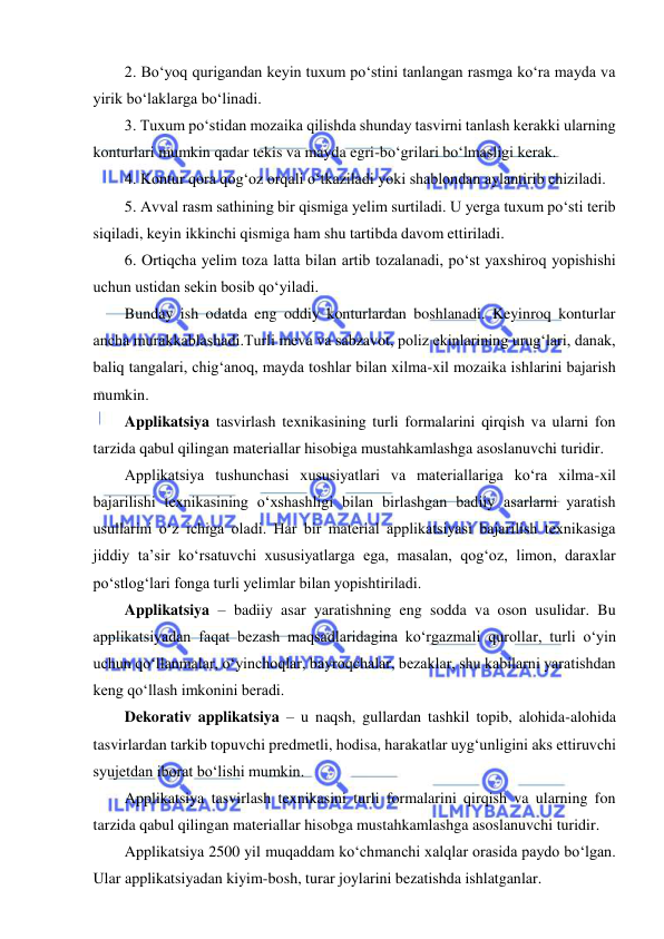  
 
2. Bo‘yoq qurigandan keyin tuxum po‘stini tanlangan rasmga ko‘ra mayda va 
yirik bo‘laklarga bo‘linadi.  
3. Tuxum po‘stidan mozaika qilishda shunday tasvirni tanlash kerakki ularning 
konturlari mumkin qadar tekis va mayda egri-bo‘grilari bo‘lmasligi kerak. 
4. Kontur qora qog‘oz orqali o‘tkaziladi yoki shablondan aylantirib chiziladi. 
5. Avval rasm sathining bir qismiga yelim surtiladi. U yerga tuxum po‘sti terib 
siqiladi, keyin ikkinchi qismiga ham shu tartibda davom ettiriladi.  
6. Ortiqcha yelim toza latta bilan artib tozalanadi, po‘st yaxshiroq yopishishi 
uchun ustidan sekin bosib qo‘yiladi.  
Bunday ish odatda eng oddiy konturlardan boshlanadi. Keyinroq konturlar 
ancha murakkablashadi.Turli meva va sabzavot, poliz ekinlarining urug‘lari, danak, 
baliq tangalari, chig‘anoq, mayda toshlar bilan xilma-xil mozaika ishlarini bajarish 
mumkin. 
Applikatsiya tasvirlash texnikasining turli formalarini qirqish va ularni fon 
tarzida qabul qilingan materiallar hisobiga mustahkamlashga asoslanuvchi turidir. 
Applikatsiya tushunchasi xususiyatlari va materiallariga ko‘ra xilma-xil 
bajarilishi texnikasining o‘xshashligi bilan birlashgan badiiy asarlarni yaratish 
usullarini o‘z ichiga oladi. Har bir material applikatsiyasi bajarilish texnikasiga 
jiddiy ta’sir ko‘rsatuvchi xususiyatlarga ega, masalan, qog‘oz, limon, daraxlar 
po‘stlog‘lari fonga turli yelimlar bilan yopishtiriladi. 
Applikatsiya – badiiy asar yaratishning eng sodda va oson usulidar. Bu 
applikatsiyadan faqat bezash maqsadlaridagina ko‘rgazmali qurollar, turli o‘yin 
uchun qo‘llanmalar, o‘yinchoqlar, bayroqchalar, bezaklar, shu kabilarni yaratishdan 
keng qo‘llash imkonini beradi. 
Dekorativ applikatsiya – u naqsh, gullardan tashkil topib, alohida-alohida 
tasvirlardan tarkib topuvchi predmetli, hodisa, harakatlar uyg‘unligini aks ettiruvchi 
syujetdan iborat bo‘lishi mumkin. 
Applikatsiya tasvirlash texnikasini turli formalarini qirqish va ularning fon 
tarzida qabul qilingan materiallar hisobga mustahkamlashga asoslanuvchi turidir. 
Applikatsiya 2500 yil muqaddam ko‘chmanchi xalqlar orasida paydo bo‘lgan. 
Ular applikatsiyadan kiyim-bosh, turar joylarini bezatishda ishlatganlar. 
