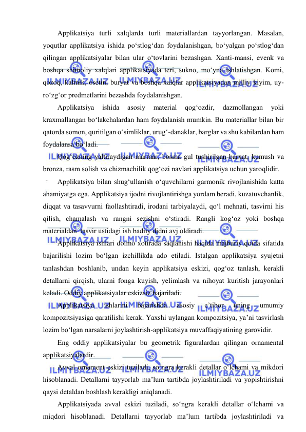  
 
Applikatsiya turli xalqlarda turli materiallardan tayyorlangan. Masalan, 
yoqutlar applikatsiya ishida po‘stlog‘dan foydalanishgan, bo‘yalgan po‘stlog‘dan 
qilingan applikatsiyalar bilan ular o‘tovlarini bezashgan. Xanti-mansi, evenk va 
boshqa shimoliy xalqlari applikatsiyada teri, sukno, mo‘yna ishlatishgan. Komi, 
qozoq, kalmik, osetin, buryat va boshqa xalqlar applikatsiyadan milliy kiyim, uy-
ro‘zg‘or predmetlarini bezashda foydalanishgan.  
Applikatsiya 
ishida 
asosiy 
material 
qog‘ozdir, 
dazmollangan 
yoki 
kraxmallangan bo‘lakchalardan ham foydalanish mumkin. Bu materiallar bilan bir 
qatorda somon, quritilgan o‘simliklar, urug‘-danaklar, barglar va shu kabilardan ham 
foydalansa bo‘ladi. 
Qog‘ozning yaltiraydigan marmar, bosma gul tushirilgan-barxat, kumush va 
bronza, rasm solish va chizmachilik qog‘ozi navlari applikatsiya uchun yaroqlidir. 
Applikatsiya bilan shug‘ullanish o‘quvchilarni garmonik rivojlanishida katta 
ahamiyatga ega. Applikatsiya ijodni rivojlantirishga yordam beradi, kuzatuvchanlik, 
diqqat va tasavvurni faollashtiradi, irodani tarbiyalaydi, qo‘l mehnati, tasvirni his 
qilish, chamalash va rangni sezishni o‘stiradi. Rangli kog‘oz yoki boshqa 
materialdan  tasvir ustidagi ish badiiy didni avj oldiradi. 
Applikatsiya ishlari doimo xotirada saqlanishi haqida majburiy qoida sifatida 
bajarilishi lozim bo‘lgan izchillikda ado etiladi. Istalgan applikatsiya syujetni 
tanlashdan boshlanib, undan keyin applikatsiya eskizi, qog‘oz tanlash, kerakli 
detallarni qirqish, ularni fonga kuyish, yelimlash va nihoyat kuritish jarayonlari 
keladi. Oddiy applikatsiyalar eskizsiz bajariladi. 
Applikatsiya 
ishlarini 
bajarishda 
asosiy 
e’tibor 
uning 
umumiy 
kompozitsiyasiga qaratilishi kerak. Yaxshi uylangan kompozitsiya, ya’ni tasvirlash 
lozim bo‘lgan narsalarni joylashtirish-applikatsiya muvaffaqiyatining garovidir. 
Eng oddiy applikatsiyalar bu geometrik figuralardan qilingan ornamental 
applikatsiyalardir. 
Avval ornament eskizi tuziladi, so‘ngra kerakli detallar o‘lchami va mikdori 
hisoblanadi. Detallarni tayyorlab ma’lum tartibda joylashtiriladi va yopishtirishni 
qaysi detaldan boshlash kerakligi aniqlanadi. 
Applikatsiyada avval eskizi tuziladi, so‘ngra kerakli detallar o‘lchami va 
miqdori hisoblanadi. Detallarni tayyorlab ma’lum tartibda joylashtiriladi va 
