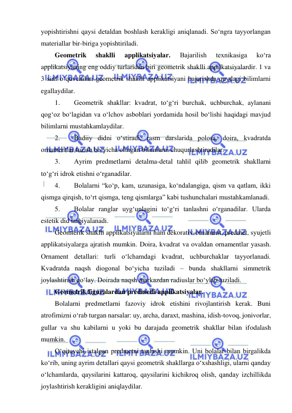  
 
yopishtirishni qaysi detaldan boshlash kerakligi aniqlanadi. So‘ngra tayyorlangan 
materiallar bir-biriga yopishtiriladi. 
Geometrik 
shaklli 
applikatsiyalar. 
Bajarilish 
texnikasiga 
ko‘ra 
applikatsiyaning eng oddiy turlaridan biri geometrik shaklli appilkatsiyalardir. 1 va 
3 sinf o‘quvchilari geometrik shaklli applikatsiyani bajarishda quydagi bilimlarni 
egallaydilar. 
1. 
Geometrik shakllar: kvadrat, to‘g‘ri burchak, uchburchak, aylanani 
qog‘oz bo‘lagidan va o‘lchov asboblari yordamida hosil bo‘lishi haqidagi mavjud 
bilimlarni mustahkamlaydilar. 
2. 
Badiiy didni o‘stiradi, rasm darslarida polosa, doira, kvadratda 
ornamentlar tuzish bo‘yicha olingan bilimlarni chuqurlashtiradilar. 
3. 
Ayrim predmetlarni detalma-detal tahlil qilib geometrik shakllarni 
to‘g‘ri idrok etishni o‘rganadilar. 
4. 
Bolalarni “ko‘p, kam, uzunasiga, ko‘ndalangiga, qism va qatlam, ikki 
qismga qirqish, to‘rt qismga, teng qismlarga” kabi tushunchalari mustahkamlanadi. 
5. 
Bolalar ranglar uyg‘unlagini to‘g‘ri tanlashni o‘rganadilar. Ularda 
estetik did tarbiyalanadi.  
Geomterik shaklli applikatsiyalarni ham dekorativ-ornament, predmet, syujetli 
applikatsiyalarga ajratish mumkin. Doira, kvadrat va ovaldan ornamentlar yasash. 
Ornament detallari: turli o‘lchamdagi kvadrat, uchburchaklar tayyorlanadi. 
Kvadratda naqsh diogonal bo‘yicha tuziladi – bunda shakllarni simmetrik 
joylashtirish qo‘lay. Doirada naqsh markazdan radiuslar bo‘ylab tuziladi. 
Geometrik figuralardan predmetli applikatsiyalar. 
Bolalarni predmetlarni fazoviy idrok etishini rivojlantirish kerak. Buni 
atrofimizni o‘rab turgan narsalar: uy, archa, daraxt, mashina, idish-tovoq, jonivorlar, 
gullar va shu kabilarni u yoki bu darajada geometrik shakllar bilan ifodalash 
mumkin. 
O‘qituvchi istalgan predmetni tanlashi mumkin. Uni bolalar bilan birgalikda 
ko‘rib, uning ayrim detallari qaysi geometrik shakllarga o‘xshashligi, ularni qanday 
o‘lchamlarda, qaysilarini kattaroq, qaysilarini kichikroq olish, qanday izchillikda 
joylashtirish kerakligini aniqlaydilar. 
