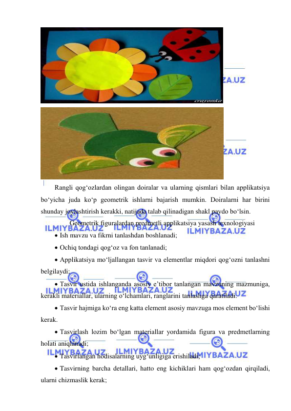  
 
      
 
Rangli qog‘ozlardan olingan doiralar va ularning qismlari bilan applikatsiya 
bo‘yicha juda ko‘p geometrik ishlarni bajarish mumkin. Doiralarni har birini 
shunday joylashtirish kerakki, natijada talab qilinadigan shakl paydo bo‘lsin. 
Geometrik figuralardan predmetli applikatsiya yasash texnologiyasi  
  Ish mavzu va fikrni tanlashdan boshlanadi; 
  Ochiq tondagi qog‘oz va fon tanlanadi; 
  Applikatsiya mo‘ljallangan tasvir va elementlar miqdori qog‘ozni tanlashni 
belgilaydi; 
  Tasvir ustida ishlanganda asosiy e’tibor tanlangan mavzuning mazmuniga, 
kerakli materiallar, ularning o‘lchamlari, ranglarini tanlashga qaratiladi. 
  Tasvir hajmiga ko‘ra eng katta element asosiy mavzuga mos element bo‘lishi 
kerak. 
  Tasvirlash lozim bo‘lgan materiallar yordamida figura va predmetlarning 
holati aniqlanadi; 
  Tasvirlangan hodisalarning uyg‘unligiga erishiladi; 
  Tasvirning barcha detallari, hatto eng kichiklari ham qog‘ozdan qirqiladi, 
ularni chizmaslik kerak; 
