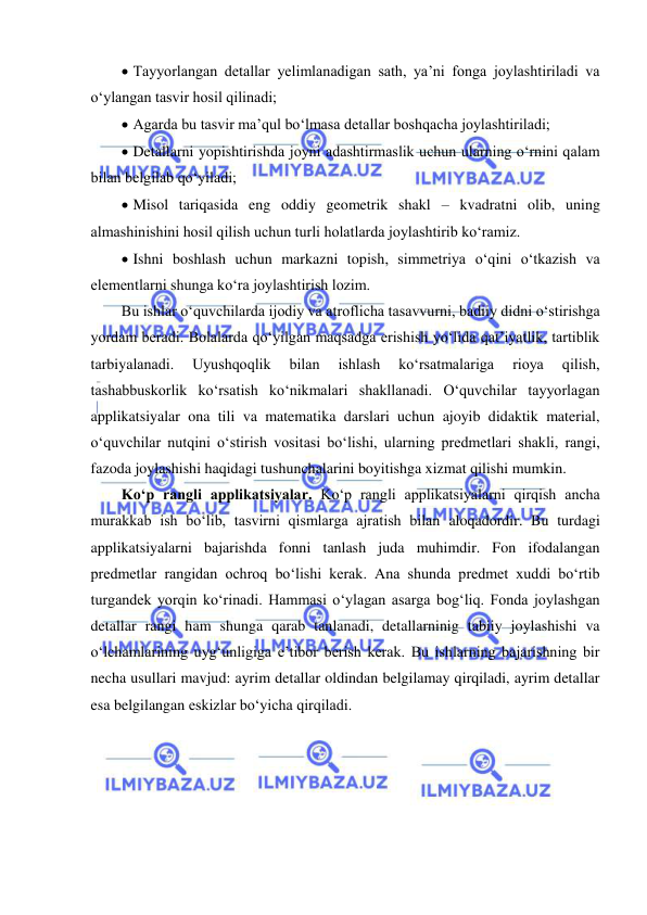  
 
  Tayyorlangan detallar yelimlanadigan sath, ya’ni fonga joylashtiriladi va 
o‘ylangan tasvir hosil qilinadi; 
  Agarda bu tasvir ma’qul bo‘lmasa detallar boshqacha joylashtiriladi; 
  Detallarni yopishtirishda joyni adashtirmaslik uchun ularning o‘rnini qalam 
bilan belgilab qo‘yiladi; 
  Misol tariqasida eng oddiy geometrik shakl – kvadratni olib, uning 
almashinishini hosil qilish uchun turli holatlarda joylashtirib ko‘ramiz.  
  Ishni boshlash uchun markazni topish, simmetriya o‘qini o‘tkazish va 
elementlarni shunga ko‘ra joylashtirish lozim. 
Bu ishlar o‘quvchilarda ijodiy va atroflicha tasavvurni, badiiy didni o‘stirishga 
yordam beradi. Bolalarda qo‘yilgan maqsadga erishish yo‘lida qat’iyatlik, tartiblik 
tarbiyalanadi. 
Uyushqoqlik 
bilan 
ishlash 
ko‘rsatmalariga 
rioya 
qilish, 
tashabbuskorlik ko‘rsatish ko‘nikmalari shakllanadi. O‘quvchilar tayyorlagan 
applikatsiyalar ona tili va matematika darslari uchun ajoyib didaktik material, 
o‘quvchilar nutqini o‘stirish vositasi bo‘lishi, ularning predmetlari shakli, rangi, 
fazoda joylashishi haqidagi tushunchalarini boyitishga xizmat qilishi mumkin. 
Ko‘p rangli applikatsiyalar. Ko‘p rangli applikatsiyalarni qirqish ancha 
murakkab ish bo‘lib, tasvirni qismlarga ajratish bilan aloqadordir. Bu turdagi 
applikatsiyalarni bajarishda fonni tanlash juda muhimdir. Fon ifodalangan 
predmetlar rangidan ochroq bo‘lishi kerak. Ana shunda predmet xuddi bo‘rtib 
turgandek yorqin ko‘rinadi. Hammasi o‘ylagan asarga bog‘liq. Fonda joylashgan 
detallar rangi ham shunga qarab tanlanadi, detallarninig tabiiy joylashishi va 
o‘lchamlarining uyg‘unligiga e’tibor berish kerak. Bu ishlarning bajarishning bir 
necha usullari mavjud: ayrim detallar oldindan belgilamay qirqiladi, ayrim detallar 
esa belgilangan eskizlar bo‘yicha qirqiladi. 
