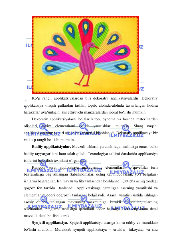  
 
 
Ko‘p rangli applikatsiyalardan biri dekorativ applikatsiyalardir. Dekorativ 
applikatsiya -naqsh gullardan tashkil topib, alohida-alohida tasvirlangan hodisa 
harakatlar uyg‘unligini aks ettiruvchi manzaralardan iborat bo‘lishi mumkin. 
Dekorativ applikatsiyalarni bolalar kitob, oynoma va boshqa materillardan 
olishlari, ayrim elementlarni qo‘lda yaratishlari mumkin. Sharq naqshi 
applikatsiyasining bu turi uchun boy material hisoblanadi. Dekorativ applikatsiya bir 
va ko‘p rangli bo‘lishi mumkin. 
Badiiy applikatsiyalar. Mavzuli ishlarni yaratish faqat mehnatga emas, balki 
badiiy tayyorgarlikni ham talab qiladi. Texnologiya ta’limi darslarida applikatsiya 
ishlarini bajarilish texnikasi o‘rganiladi. 
Rangdor surat applikatsiya mavzusining elementlarini o‘quvchilar turli 
bayramlarga bag‘ishlangan (tabriknomalar, ochiq xat muqovasini, yo‘l belgilari) 
ishlarini bajaradilar. Ish mavzu va fikr tanlashdan boshlanadi. Quticha ochiq tondagi 
qog‘oz fon tarzida  tanlanadi. Applikatsiyaga qaratilgan asarning yaratilishi va 
elementlar miqdori qog‘ozni tanlashni belgilaydi. Asarni yaratish ustida ishlagan 
asosiy e’tibor tanlangan mavzuning mazmuniga, kerakli materiallar, ularning 
o‘lchamlari, ranglarni tanlashga qaratiladi. Asar hajmiga ko‘ra eng katta detal 
mavzuli  detal bo‘lishi kerak. 
Syujetli applikatsiya. Syujetli applikatsiya asariga ko‘ra oddiy va murakkab 
bo‘lishi mumkin. Murakkab syujetli applikatsiya – ertaklar, hikoyalar va shu 
