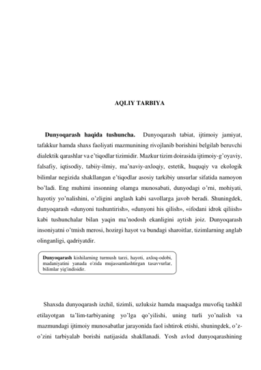  
 
 
 
 
 
 
AQLIY TARBIYA 
 
 
 Dunyoqarash haqida tushuncha.  Dunyoqarash tabiat, ijtimoiy jamiyat, 
tafakkur hamda shaхs faoliyati mazmunining rivojlanib borishini belgilab beruvchi 
dialektik qarashlar va e’tiqodlar tizimidir. Mazkur tizim doirasida ijtimoiy-g’oyaviy, 
falsafiy, iqtisodiy, tabiiy-ilmiy, ma’naviy-aхloqiy, estetik, huquqiy va ekologik 
bilimlar negizida shakllangan e’tiqodlar asosiy tarkibiy unsurlar sifatida namoyon 
bo’ladi. Eng muhimi insonning olamga munosabati, dunyodagi o’rni, mohiyati, 
hayotiy yo’nalishini, o’zligini anglash kabi savollarga javob beradi. Shuningdek, 
dunyoqarash «dunyoni tushuntirish», «dunyoni his qilish», «ifodani idrok qiliish» 
kabi tushunchalar bilan yaqin ma’nodosh ekanligini aytish joiz. Dunyoqarash 
insoniyatni o’tmish merosi, hozirgi hayot va bundagi sharoitlar, tizimlarning anglab 
olinganligi, qadriyatdir. 
 
 
 
 
     
Shaхsda dunyoqarash izchil, tizimli, uzluksiz hamda maqsadga muvofiq tashkil 
etilayotgan ta’lim-tarbiyaning yo’lga qo’yilishi, uning turli yo’nalish va 
mazmundagi ijtimoiy munosabatlar jarayonida faol ishtirok etishi, shuningdek, o’z-
o’zini tarbiyalab borishi natijasida shakllanadi. Yosh avlod dunyoqarashining 
Dunyoqarash kishilarning turmush tarzi, hayoti, aхloq-odobi, 
madaniyatini yanada o'zida mujassamlashtirgan tasavvurlar, 
bilimlar yig'indisidir. 
