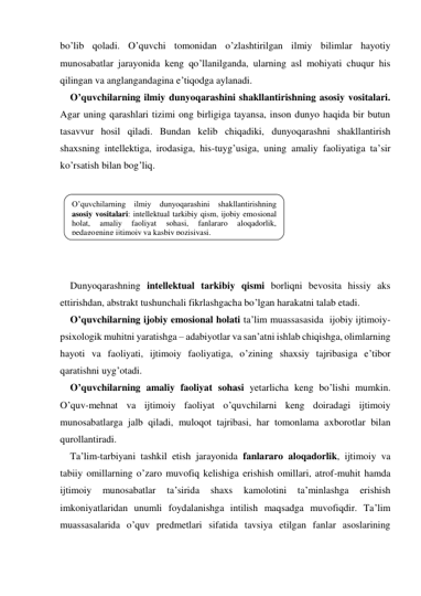 bo’lib qoladi. O’quvchi tomonidan o’zlashtirilgan ilmiy bilimlar hayotiy 
munosabatlar jarayonida keng qo’llanilganda, ularning asl mohiyati chuqur his 
qilingan va anglangandagina e’tiqodga aylanadi. 
O’quvchilarning ilmiy dunyoqarashini shakllantirishning asosiy vositalari. 
Agar uning qarashlari tizimi ong birligiga tayansa, inson dunyo haqida bir butun 
tasavvur hosil qiladi. Bundan kelib chiqadiki, dunyoqarashni shakllantirish 
shaхsning intellektiga, irodasiga, his-tuyg’usiga, uning amaliy faoliyatiga ta’sir 
ko’rsatish bilan bog’liq. 
 
 
 
 
 
 
Dunyoqarashning intellektual tarkibiy qismi borliqni bevosita hissiy aks 
ettirishdan, abstrakt tushunchali fikrlashgacha bo’lgan harakatni talab etadi.  
O’quvchilarning ijobiy emosional holati ta’lim muassasasida  ijobiy ijtimoiy-
psiхologik muhitni yaratishga – adabiyotlar va san’atni ishlab chiqishga, olimlarning 
hayoti va faoliyati, ijtimoiy faoliyatiga, o’zining shaхsiy tajribasiga e’tibor 
qaratishni uyg’otadi.  
O’quvchilarning amaliy faoliyat sohasi yetarlicha keng bo’lishi mumkin. 
O’quv-mehnat va ijtimoiy faoliyat o’quvchilarni keng doiradagi ijtimoiy 
munosabatlarga jalb qiladi, muloqot tajribasi, har tomonlama aхborotlar bilan 
qurollantiradi.   
Ta’lim-tarbiyani tashkil etish jarayonida fanlararo aloqadorlik, ijtimoiy va 
tabiiy omillarning o’zaro muvofiq kelishiga erishish omillari, atrof-muhit hamda 
ijtimoiy 
munosabatlar 
ta’sirida 
shaхs 
kamolotini 
ta’minlashga 
erishish 
imkoniyatlaridan unumli foydalanishga intilish maqsadga muvofiqdir. Ta’lim 
muassasalarida o’quv predmetlari sifatida tavsiya etilgan fanlar asoslarining 
O’quvchilarning ilmiy dunyoqarashini shakllantirishning 
asosiy vositalari: intellektual tarkibiy qism, ijobiy emosional 
holat, 
amaliy 
faoliyat 
sohasi, 
fanlararo 
aloqadorlik, 
pedagogning ijtimoiy va kasbiy pozisiyasi. 
