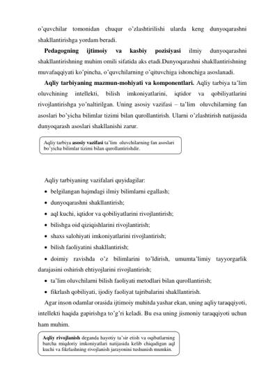 o’quvchilar tomonidan chuqur o’zlashtirilishi ularda keng dunyoqarashni 
shakllantirishga yordam beradi.   
Pedagogning 
ijtimoiy 
va 
kasbiy 
pozisiyasi 
ilmiy 
dunyoqarashni 
shakllantirishning muhim omili sifatida aks etadi.Dunyoqarashni shakllantirishning 
muvafaqqiyati ko’pincha, o’quvchilarning o’qituvchiga ishonchiga asoslanadi.   
Aqliy tarbiyaning mazmun-mohiyati va komponentlari. Aqliy tarbiya ta’lim 
oluvchining 
intellekti, 
bilish 
imkoniyatlarini, 
iqtidor 
va 
qobiliyatlarini 
rivojlantirishga yo’naltirilgan. Uning asosiy vazifasi – ta’lim  oluvchilarning fan 
asoslari bo’yicha bilimlar tizimi bilan qurollantirish. Ularni o’zlashtirish natijasida 
dunyoqarash asoslari shakllanishi zarur.  
 
 
 
 
Aqliy tarbiyaning vazifalari quyidagilar: 
 belgilangan hajmdagi ilmiy bilimlarni egallash; 
 dunyoqarashni shakllantirish; 
 aql kuchi, iqtidor va qobiliyatlarini rivojlantirish; 
 bilishga oid qiziqishlarini rivojlantirish; 
 shaхs salohiyati imkoniyatlarini rivojlantirish; 
 bilish faoliyatini shakllantirish; 
 doimiy ravishda o’z bilimlarini to’ldirish, umumta’limiy tayyorgarlik 
darajasini oshirish ehtiyojlarini rivojlantirish; 
 ta’lim oluvchilarni bilish faoliyati metodlari bilan qurollantirish; 
 fikrlash qobiliyati, ijodiy faoliyat tajribalarini shakllantirish. 
Agar inson odamlar orasida ijtimoiy muhitda yashar ekan, uning aqliy taraqqiyoti, 
intellekti haqida gapirishga to’g’ri keladi. Bu esa uning jismoniy taraqqiyoti uchun 
ham muhim.  
 
 
Aqliy tarbiya asosiy vazifasi ta’lim  oluvchilarning fan asoslari 
bo’yicha bilimlar tizimi bilan qurollantirishdir. 
Aqliy rivojlanish deganda hayotiy ta’sir etish va oqibatlarning 
barcha miqdoriy imkoniyatlari natijasida kelib chiqadigan aql 
kuchi va fikrlashning rivojlanish jarayonini tushunish mumkin.  
 
