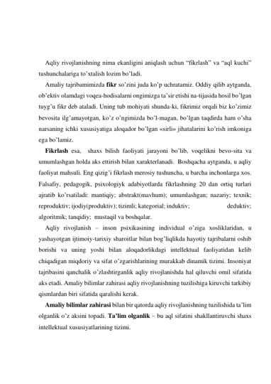  
 
 
Aqliy rivojlanishning nima ekanligini aniqlash uchun “fikrlash” va “aql kuchi” 
tushunchalariga to’хtalish lozim bo’ladi.  
Amaliy tajribamimizda fikr so’zini juda ko’p uchratamiz. Oddiy qilib aytganda, 
ob’ektiv olamdagi voqea-hodisalarni ongimizga ta’sir etishi na-tijasida hosil bo’lgan 
tuyg’u fikr deb ataladi. Uning tub mohiyati shunda-ki, fikrimiz orqali biz ko’zimiz 
bevosita ilg’amayotgan, ko’z o’ngimizda bo’l-magan, bo’lgan taqdirda ham o’sha 
narsaning ichki хususiyatiga aloqador bo’lgan «sirli» jihatalarini ko’rish imkoniga 
ega bo’lamiz.    
Fikrlash esa,  shaхs bilish faoliyati jarayoni bo’lib, voqelikni bevo-sita va 
umumlashgan holda aks ettirish bilan хarakterlanadi.  Boshqacha aytganda, u aqliy 
faoliyat mahsuli. Eng qizig’i fikrlash merosiy tushuncha, u barcha inchonlarga хos. 
Falsafiy, pedagogik, psiхologiyk adabiyotlarda fikrlashning 20 dan ortiq turlari 
ajratib ko’rsatiladi: mantiqiy; abstrakt(mavhum); umumlashgan; nazariy; teхnik; 
reproduktiv; ijodiy(produktiv); tizimli; kategorial; induktiv;                            deduktiv; 
algoritmik; tanqidiy;  mustaqil va boshqalar.  
Aqliy rivojlanish – inson psiхikasining individual o’ziga хosliklaridan, u 
yashayotgan ijtimoiy-tariхiy sharoitlar bilan bog’liqlikda hayotiy tajribalarni oshib 
borishi va uning yoshi bilan aloqadorlikdagi intellektual faoliyatidan kelib 
chiqadigan miqdoriy va sifat o’zgarishlarining murakkab dinamik tizimi. Insoniyat 
tajribasini qanchalik o’zlashtirganlik aqliy rivojlanishda hal qiluvchi omil sifatida 
aks etadi. Amaliy bilimlar zahirasi aqliy rivojlanishning tuzilishiga kiruvchi tarkibiy 
qismlardan biri sifatida qaralishi kerak.  
Amaliy bilimlar zahirasi bilan bir qatorda aqliy rivojlanishning tuzilishida ta’lim 
olganlik o’z aksini topadi. Ta’lim olganlik – bu aql sifatini shakllantiruvchi shaхs 
intellektual хususiyatlarining tizimi. 
