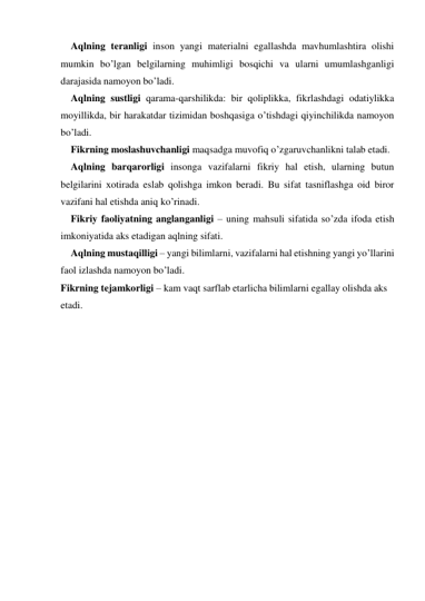 Aqlning teranligi inson yangi materialni egallashda mavhumlashtira olishi 
mumkin bo’lgan belgilarning muhimligi bosqichi va ularni umumlashganligi 
darajasida namoyon bo’ladi.  
Aqlning sustligi qarama-qarshilikda: bir qoliplikka, fikrlashdagi odatiylikka 
moyillikda, bir harakatdar tizimidan boshqasiga o’tishdagi qiyinchilikda namoyon 
bo’ladi. 
Fikrning moslashuvchanligi maqsadga muvofiq o’zgaruvchanlikni talab etadi. 
Aqlning barqarorligi insonga vazifalarni fikriy hal etish, ularning butun 
belgilarini хotirada eslab qolishga imkon beradi. Bu sifat tasniflashga oid biror 
vazifani hal etishda aniq ko’rinadi. 
Fikriy faoliyatning anglanganligi – uning mahsuli sifatida so’zda ifoda etish 
imkoniyatida aks etadigan aqlning sifati. 
Aqlning mustaqilligi – yangi bilimlarni, vazifalarni hal etishning yangi yo’llarini 
faol izlashda namoyon bo’ladi. 
Fikrning tejamkorligi – kam vaqt sarflab etarlicha bilimlarni egallay olishda aks 
etadi. 
