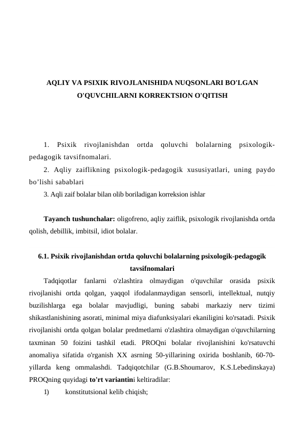 AQLIY VA PSIXIK RIVOJLANISHIDA NUQSONLARI BO'LGAN
O'QUVCHILARNI KORREKTSION O'QITISH
1.  Psixik  rivojlanishdan  ortda  qoluvchi  bolalarning  psixologik-
pedagogik tavsifnomalari. 
2.  Aqliy  zaiflikning  psixologik-pedagogik  xususiyatlari,  uning  paydo
bo’lishi sabablari
3. Aqli zaif bolalar bilan olib boriladigan korreksion ishlar
Tayanch tushunchalar: oligofreno, aqliy zaiflik, psixologik rivojlanishda ortda
qolish, debillik, imbitsil, idiot bolalar. 
6.1. Psixik rivojlanishdan ortda qoluvchi bolalarning psixologik-pedagogik
tavsifnomalari 
Tadqiqotlar  fanlarni  o'zlashtira  olmaydigan  o'quvchilar  orasida  psixik
rivojlanishi  ortda  qolgan,  yaqqol  ifodalanmaydigan  sensorli,  intellektual,  nutqiy
buzilishlarga  ega  bolalar  mavjudligi,  buning  sababi  markaziy  nerv  tizimi
shikastlanishining asorati, minimal miya diafunksiyalari ekaniligini ko'rsatadi. Psixik
rivojlanishi ortda qolgan bolalar predmetlarni o'zlashtira olmaydigan o'quvchilarning
taxminan  50  foizini  tashkil  etadi.  PROQni  bolalar  rivojlanishini  ko'rsatuvchi
anomaliya sifatida o'rganish XX asrning 50-yillarining oxirida boshlanib, 60-70-
yillarda  keng  ommalashdi.  Tadqiqotchilar  (G.B.Shoumarov,  K.S.Lebedinskaya)
PROQning quyidagi to'rt variantini keltiradilar:
1)
konstitutsional kelib chiqish;
