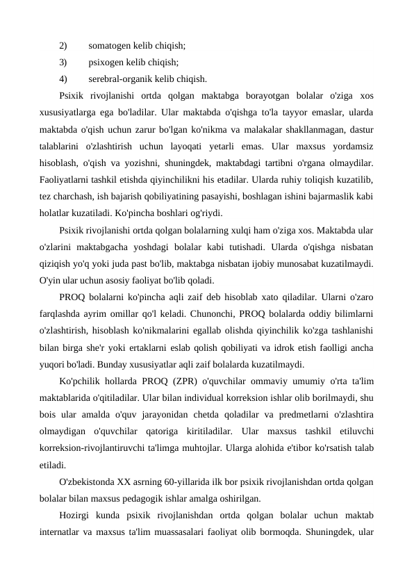 2)
somatogen kelib chiqish;
3)
psixogen kelib chiqish;
4)
serebral-organik kelib chiqish.
Psixik  rivojlanishi  ortda  qolgan  maktabga  borayotgan  bolalar  o'ziga  xos
xususiyatlarga ega bo'ladilar. Ular maktabda o'qishga to'la tayyor emaslar, ularda
maktabda o'qish uchun zarur bo'lgan ko'nikma va malakalar shakllanmagan, dastur
talablarini  o'zlashtirish  uchun  layoqati  yetarli  emas.  Ular  maxsus  yordamsiz
hisoblash, o'qish va yozishni,  shuningdek, maktabdagi tartibni o'rgana olmaydilar.
Faoliyatlarni tashkil etishda qiyinchilikni his etadilar. Ularda ruhiy toliqish kuzatilib,
tez charchash, ish bajarish qobiliyatining pasayishi, boshlagan ishini bajarmaslik kabi
holatlar kuzatiladi. Ko'pincha boshlari og'riydi.
Psixik rivojlanishi ortda qolgan bolalarning xulqi ham o'ziga xos. Maktabda ular
o'zlarini  maktabgacha  yoshdagi  bolalar  kabi  tutishadi.  Ularda  o'qishga  nisbatan
qiziqish yo'q yoki juda past bo'lib, maktabga nisbatan ijobiy munosabat kuzatilmaydi.
O'yin ular uchun asosiy faoliyat bo'lib qoladi.
PROQ bolalarni ko'pincha aqli zaif deb hisoblab xato qiladilar. Ularni o'zaro
farqlashda ayrim omillar qo'l keladi. Chunonchi, PROQ bolalarda oddiy bilimlarni
o'zlashtirish, hisoblash ko'nikmalarini egallab olishda qiyinchilik ko'zga tashlanishi
bilan birga she'r yoki ertaklarni eslab qolish qobiliyati va idrok etish faolligi ancha
yuqori bo'ladi. Bunday xususiyatlar aqli zaif bolalarda kuzatilmaydi.
Ko'pchilik hollarda PROQ (ZPR) o'quvchilar ommaviy umumiy o'rta ta'lim
maktablarida o'qitiladilar. Ular bilan individual korreksion ishlar olib borilmaydi, shu
bois  ular  amalda  o'quv  jarayonidan  chetda  qoladilar  va  predmetlarni  o'zlashtira
olmaydigan  o'quvchilar  qatoriga  kiritiladilar.  Ular  maxsus  tashkil  etiluvchi
korreksion-rivojlantiruvchi ta'limga muhtojlar. Ularga alohida e'tibor ko'rsatish talab
etiladi. 
O'zbekistonda XX asrning 60-yillarida ilk bor psixik rivojlanishdan ortda qolgan
bolalar bilan maxsus pedagogik ishlar amalga oshirilgan.
Hozirgi  kunda  psixik  rivojlanishdan  ortda  qolgan  bolalar  uchun  maktab
internatlar va maxsus ta'lim muassasalari faoliyat olib bormoqda.  Shuningdek, ular

