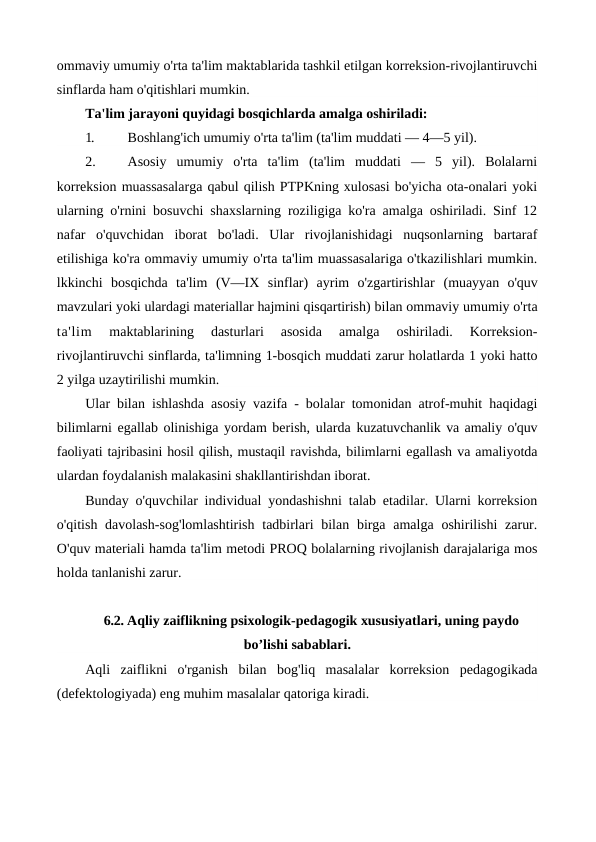 ommaviy umumiy o'rta ta'lim maktablarida tashkil etilgan korreksion-rivojlantiruvchi
sinflarda ham o'qitishlari mumkin.
Ta'lim jarayoni quyidagi bosqichlarda amalga oshiriladi:
1.
Boshlang'ich umumiy o'rta ta'lim (ta'lim muddati — 4—5 yil).
2.
Asosiy  umumiy  o'rta  ta'lim  (ta'lim  muddati  —  5  yil).  Bolalarni
korreksion muassasalarga qabul qilish PTPKning xulosasi bo'yicha ota-onalari yoki
ularning o'rnini bosuvchi shaxslarning roziligiga ko'ra amalga oshiriladi. Sinf 12
nafar  o'quvchidan  iborat  bo'ladi.  Ular  rivojlanishidagi  nuqsonlarning  bartaraf
etilishiga ko'ra ommaviy umumiy o'rta ta'lim muassasalariga o'tkazilishlari mumkin.
lkkinchi  bosqichda  ta'lim  (V—IX  sinflar)  ayrim  o'zgartirishlar  (muayyan  o'quv
mavzulari yoki ulardagi materiallar hajmini qisqartirish) bilan ommaviy umumiy o'rta
ta'lim 
maktablarining  dasturlari  asosida  amalga  oshiriladi.  Korreksion-
rivojlantiruvchi sinflarda, ta'limning 1-bosqich muddati zarur holatlarda 1 yoki hatto
2 yilga uzaytirilishi mumkin.
Ular bilan ishlashda asosiy vazifa - bolalar tomonidan atrof-muhit haqidagi
bilimlarni egallab olinishiga yordam berish, ularda kuzatuvchanlik va amaliy o'quv
faoliyati tajribasini hosil qilish, mustaqil ravishda, bilimlarni egallash va amaliyotda
ulardan foydalanish malakasini shakllantirishdan iborat.
Bunday o'quvchilar individual yondashishni talab etadilar. Ularni korreksion
o'qitish davolash-sog'lomlashtirish  tadbirlari  bilan birga amalga  oshirilishi  zarur.
O'quv materiali hamda ta'lim metodi PROQ bolalarning rivojlanish darajalariga mos
holda tanlanishi zarur.
6.2. Aqliy zaiflikning psixologik-pedagogik xususiyatlari, uning paydo
bo’lishi sabablari.
Aqli  zaiflikni  o'rganish  bilan  bog'liq  masalalar  korreksion  pedagogikada
(defektologiyada) eng muhim masalalar qatoriga kiradi.
