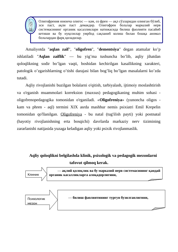 Amaliyotda  "aqlan  zaif",  "oligofren",  "dementsiya"  degan  atamalar  ko’p
ishlatiladi  "Aqlan  zaiflik"  —  bu  yig’ma  tushuncha  bo’lib,  aqliy  jihatdan
qoloqlikning  sodir  bo’lgan  vaqti,  boshidan  kechirilgan  kasallikning  xarakteri,
patologik o’zgarishlarning o’tishi darajasi bilan bog’liq bo’lgan masalalarni ko’zda
tutadi.
Aqliy rivojlanishi buzilgan bolalarni o'qitish, tarbiyalash, ijtimoiy moslashtirish
va  o'rganish  muammolari  korreksion  (maxsus)  pedagogikaning  muhim  sohasi  -
oligofrenopedagogika  tomonidan  o'rganiladi.  «Oligofreniya»  (yunoncha  oligos  -
kam va phren - aql) termini XIX asrda mashhur nemis psixiatri Emil Krepelin
tomonidan  qo'llanilgan.  Oligofreniya -  bu  natal  (tug'ilish  payti)  yoki  postnatal
(hayotiy  rivojlanishning  erta  bosqichi)  davrlarda  markaziy  nerv  tizimining
zararlanishi natijasida yuzaga keladigan aqliy yoki psixik rivojlanmaslik.
Aqliy qoloqlikni belgilashda klinik, psixologik va pedagogik mezonlarni
tafovut qilmoq kerak.
Олигофрения юнонча олигос — кам, оз френ — ақл сўзларидан олинган бўлиб, 
эси паст, 
ақли паст демакдир. Олигофрен болалар марказий нерв 
системасининг органик касалликлари натижасида билиш фаолияти пасайиб 
кетиши ва бу нуқсонлар умрбод сақланиб колиш билан бошқа аномал 
болалардан фарқ қиладилар.
— ақлий қолоқлик ва бу марказий нерв системасининг қандай 
органик касалликларга алоқадорлигини, 
Клиник 
— билиш фаолиятининг турғун бузилганлигини, 
Психологик 
мезон
