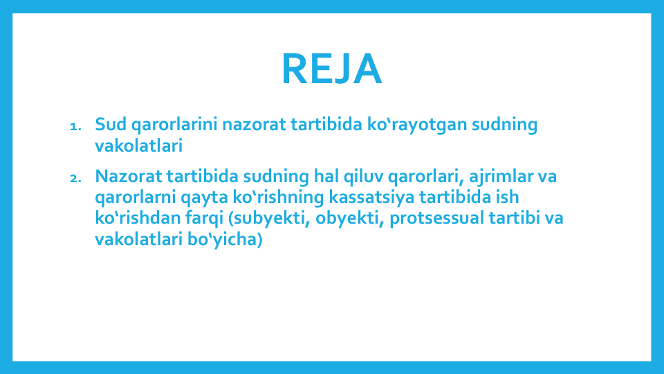 REJA
1. Sud qarorlarini nazorat tartibida ko‘rayotgan sudning
vakolatlari
2. Nazorat tartibida sudning hal qiluv qarorlari, ajrimlar va
qarorlarni qayta ko‘rishning kassatsiya tartibida ish
ko‘rishdan farqi (subyekti, obyekti, protsessual tartibi va
vakolatlari bo‘yicha)
