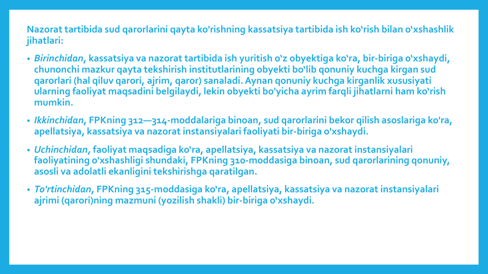 Nazorat tartibida sud qarorlarini qayta ko'rishning kassatsiya tartibida ish ko‘rish bilan o‘xshashlik
jihatlari:
• Birinchidan, kassatsiya va nazorat tartibida ish yuritish o‘z obyektiga ko‘ra, bir-biriga o‘xshaydi, 
chunonchi mazkur qayta tekshirish institutlarining obyekti bo‘lib qonuniy kuchga kirgan sud
qarorlari (hal qiluv qarori, ajrim, qaror) sanaladi. Aynan qonuniy kuchga kirganlik xususiyati
ularning faoliyat maqsadini belgilaydi, lekin obyekti bo'yicha ayrim farqli jihatlarni ham ko‘rish
mumkin.
• Ikkinchidan, FPKning 312—314-moddalariga binoan, sud qarorlarini bekor qilish asoslariga ko'ra, 
apellatsiya, kassatsiya va nazorat instansiyalari faoliyati bir-biriga o'xshaydi.
• Uchinchidan, faoliyat maqsadiga ko‘ra, apellatsiya, kassatsiya va nazorat instansiyalari
faoliyatining o'xshashligi shundaki, FPKning 310-moddasiga binoan, sud qarorlarining qonuniy, 
asosli va adolatli ekanligini tekshirishga qaratilgan.
• To'rtinchidan, FPKning 315-moddasiga ko‘ra, apellatsiya, kassatsiya va nazorat instansiyalari
ajrimi (qarori)ning mazmuni (yozilish shakli) bir-biriga o‘xshaydi.

