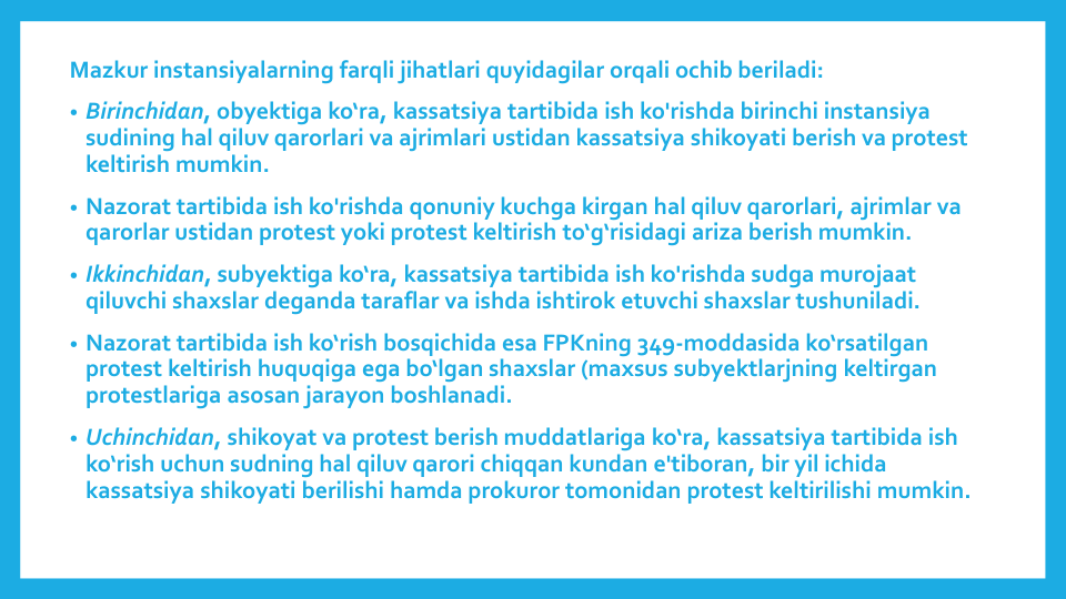 Mazkur instansiyalarning farqli jihatlari quyidagilar orqali ochib beriladi: 
• Birinchidan, obyektiga ko‘ra, kassatsiya tartibida ish ko'rishda birinchi instansiya
sudining hal qiluv qarorlari va ajrimlari ustidan kassatsiya shikoyati berish va protest 
keltirish mumkin.
• Nazorat tartibida ish ko'rishda qonuniy kuchga kirgan hal qiluv qarorlari, ajrimlar va
qarorlar ustidan protest yoki protest keltirish to‘g‘risidagi ariza berish mumkin.
• Ikkinchidan, subyektiga ko‘ra, kassatsiya tartibida ish ko'rishda sudga murojaat
qiluvchi shaxslar deganda taraflar va ishda ishtirok etuvchi shaxslar tushuniladi.
• Nazorat tartibida ish ko‘rish bosqichida esa FPKning 349-moddasida ko‘rsatilgan
protest keltirish huquqiga ega bo‘lgan shaxslar (maxsus subyektlarjning keltirgan
protestlariga asosan jarayon boshlanadi.
• Uchinchidan, shikoyat va protest berish muddatlariga ko‘ra, kassatsiya tartibida ish
ko‘rish uchun sudning hal qiluv qarori chiqqan kundan e'tiboran, bir yil ichida
kassatsiya shikoyati berilishi hamda prokuror tomonidan protest keltirilishi mumkin.
