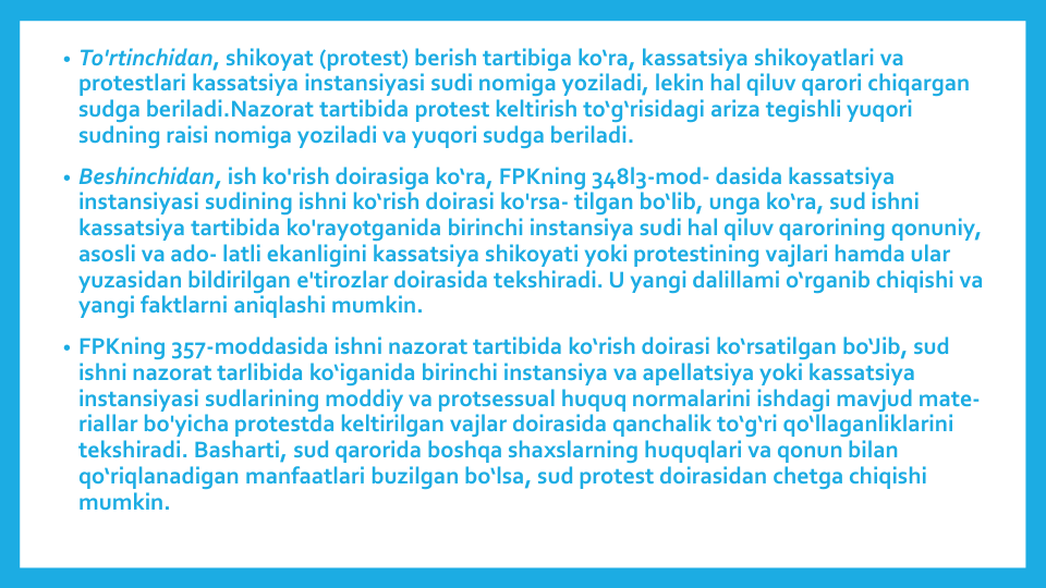 • To'rtinchidan, shikoyat (protest) berish tartibiga ko‘ra, kassatsiya shikoyatlari va
protestlari kassatsiya instansiyasi sudi nomiga yoziladi, lekin hal qiluv qarori chiqargan
sudga beriladi.Nazorat tartibida protest keltirish to‘g‘risidagi ariza tegishli yuqori
sudning raisi nomiga yoziladi va yuqori sudga beriladi.
• Beshinchidan, ish ko'rish doirasiga ko‘ra, FPKning 348l3-mod- dasida kassatsiya
instansiyasi sudining ishni ko‘rish doirasi ko'rsa- tilgan bo‘lib, unga ko‘ra, sud ishni
kassatsiya tartibida ko'rayotganida birinchi instansiya sudi hal qiluv qarorining qonuniy, 
asosli va ado- latli ekanligini kassatsiya shikoyati yoki protestining vajlari hamda ular
yuzasidan bildirilgan e'tirozlar doirasida tekshiradi. U yangi dalillami o‘rganib chiqishi va
yangi faktlarni aniqlashi mumkin.
• FPKning 357-moddasida ishni nazorat tartibida ko‘rish doirasi ko‘rsatilgan bo‘Jib, sud
ishni nazorat tarlibida ko‘iganida birinchi instansiya va apellatsiya yoki kassatsiya
instansiyasi sudlarining moddiy va protsessual huquq normalarini ishdagi mavjud mate-
riallar bo'yicha protestda keltirilgan vajlar doirasida qanchalik to‘g‘ri qo‘llaganliklarini
tekshiradi. Basharti, sud qarorida boshqa shaxslarning huquqlari va qonun bilan
qo‘riqlanadigan manfaatlari buzilgan bo‘lsa, sud protest doirasidan chetga chiqishi
mumkin.
