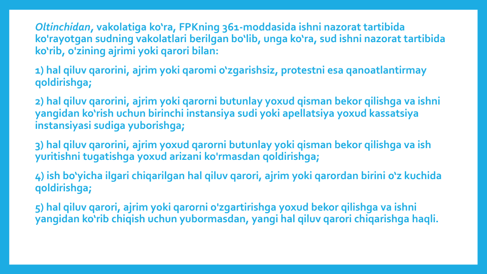 Oltinchidan, vakolatiga ko‘ra, FPKning 361-moddasida ishni nazorat tartibida
ko'rayotgan sudning vakolatlari berilgan bo‘lib, unga ko‘ra, sud ishni nazorat tartibida
ko‘rib, o'zining ajrimi yoki qarori bilan:
1) hal qiluv qarorini, ajrim yoki qaromi o‘zgarishsiz, protestni esa qanoatlantirmay
qoldirishga;
2) hal qiluv qarorini, ajrim yoki qarorni butunlay yoxud qisman bekor qilishga va ishni
yangidan ko‘rish uchun birinchi instansiya sudi yoki apellatsiya yoxud kassatsiya
instansiyasi sudiga yuborishga;
3) hal qiluv qarorini, ajrim yoxud qarorni butunlay yoki qisman bekor qilishga va ish
yuritishni tugatishga yoxud arizani ko'rmasdan qoldirishga;
4) ish bo‘yicha ilgari chiqarilgan hal qiluv qarori, ajrim yoki qarordan birini o‘z kuchida
qoldirishga;
5) hal qiluv qarori, ajrim yoki qarorni o'zgartirishga yoxud bekor qilishga va ishni
yangidan ko‘rib chiqish uchun yubormasdan, yangi hal qiluv qarori chiqarishga haqli.
