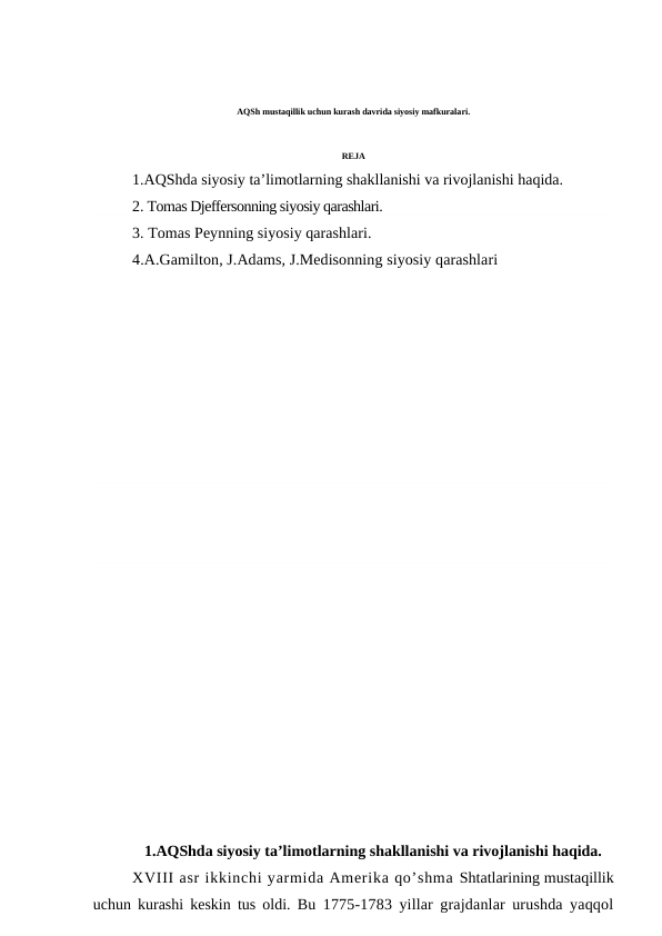 AQSh mustaqillik uchun kurash davrida siyosiy mafkuralari.
REJA
1.AQShda siyosiy ta’limotlarning shakllanishi va rivojlanishi haqida.
2. Tomas Djeffersonning siyosiy qarashlari.
3. Tomas Peynning siyosiy qarashlari.
4.A.Gamilton, J.Adams, J.Medisonning siyosiy qarashlari
1.AQShda siyosiy ta’limotlarning shakllanishi va rivojlanishi haqida.
XVIII asr ikkinchi yarmida Amerika qo’shma Shtatlarining mustaqillik
uchun kurashi keskin tus oldi.  Bu 1775-1783 yillar grajdanlar urushda yaqqol
