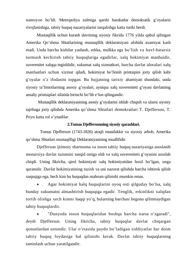 namoyon  bo’ldi.  Metropoliya  zulmiga  qarshi  harakatlar  demokratik  g’oyalarni
rivojlanishiga, tabiiy huquq nazariyalarini tarqalishga katta turtki berdi.
Mustaqillik uchun kurash davrining siyosiy fikrida 1776 yilda qabul qilingan
Amerika Qo’shma  Shtatlarining mustaqillik deklaratsiyasi alohida axamiyat  kasb
etadi. Unda barcha kishilar yashash, erkka, mulkka ega bo’lish va havf-hatarsiz
turmush kechirish tabiiy  huquqlariga egadirlar, xalq hokimiyat manbaidir,
suverenitet xalqqa tegishlidir, xukumat xalq xizmatkori, barcha davlat idoralari xalq
manfaatlari uchun xizmat  qiladi, hokimiyat bo’linish printsipini joriy qilish kabi
g’oyalar o’z ifodasini topgan. Bu hujjatning tarixiy  ahamiyati shundaki, unda
siyosiy ta’limotlarning asosiy g’oyalari, ayniqsa xalq suvereniteti g’oyasi davlatning
amaliy printsiplari sifatida birinchi bo’lib e’lon qilingandir.
 Mustaqillik deklaratsiyasining asosiy g’oyalarini ishlab chiqish va ularni siyosiy
tajribaga joriy qilishda Amerika qo’shma Shtatlari demokratlari T. Djefferson, T.
Peyn katta rol o’ynadilar.
2.Tomas Djeffersonning siyosiy qarashlari.
  Tomas Djefferson (1743-1826) atoqli mutafakkir va siyosiy arbob, Amerika
qo’shma Shtatlari mustaqilligi Deklaratsiyasining muallifidir.
Djefferson ijtimoiy shartnoma va inson tabiiy huquq nazariyasiga asoslanib
monarxiya davlat tuzumini tanqid ostiga oldi va xalq suvereniteti g’oyasini asoslab
chiqdi. Uning fikricha, qirol  hokimiyati  xalq hokimiyatidan  hosil  bo’lgan,  unga
qaramdir. Davlat hokimiyatining tuzish va uni nazorat qilishda barcha ishtirok qilish
xuquqiga ega, hech kim bu huquqdan mahrum qilinishi mumkin emas.

Agar hokimiyat halq huquqlarini oyoq osti qilguday bo’lsa, xalq
bunday xukumatni almashtirish huquqiga egadir. Tenglik, erkinlikni xalqdan
tortib olishga xech kimni haqqi yo’q, bularning barchasi begona qilinmaydigan
tabiiy huquqlardir. 

"Dunyoda inson  huquqlaridan boshqa  barcha narsa o’zgaradi",
deydi  Djefferson.  Uning  fikricha,  tabiiy  huquqlar  davlat  chiqargan
qonunlardan ustundir. Ular o’rtasida paydo bo’ladigan ziddiyatlar har doim
tabiiy  huquq  foydasiga  hal  qilinishi  kerak.  Davlat  tabiiy  huquqlarning
taminlash uchun yaratilgandir.
