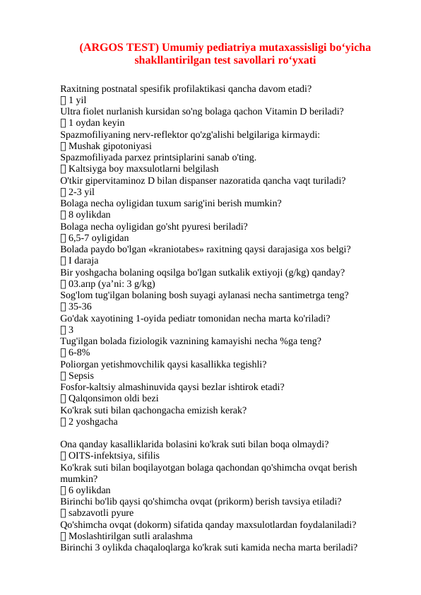 (ARGOS TEST) Umumiy pediatriya mutaxassisligi boʻyicha
shakllantirilgan test savollari roʻyxati
Raxitning postnatal spesifik profilaktikasi qancha davom etadi?
✅ 1 yil
Ultra fiolet nurlanish kursidan so'ng bolaga qachon Vitamin D beriladi?
✅ 1 oydan keyin
Spazmofiliyaning nerv-reflektor qo'zg'alishi belgilariga kirmaydi:
✅ Mushak gipotoniyasi
Spazmofiliyada parxez printsiplarini sanab o'ting.
✅ Kaltsiyga boy maxsulotlarni belgilash
O'tkir gipervitaminoz D bilan dispanser nazoratida qancha vaqt turiladi?
✅ 2-3 yil
Bolaga necha oyligidan tuxum sarig'ini berish mumkin?
✅ 8 oylikdan
Bolaga necha oyligidan go'sht pyuresi beriladi?
✅ 6,5-7 oyligidan
Bolada paydo bo'lgan «kraniotabes» raxitning qaysi darajasiga xos belgi?
✅ I daraja
Bir yoshgacha bolaning oqsilga bo'lgan sutkalik extiyoji (g/kg) qanday?
✅ 03.апр (ya’ni: 3 g/kg)
Sog'lom tug'ilgan bolaning bosh suyagi aylanasi necha santimetrga teng?
✅ 35-36
Go'dak xayotining 1-oyida pediatr tomonidan necha marta ko'riladi?
✅ 3
Tug'ilgan bolada fiziologik vaznining kamayishi necha %ga teng?
✅ 6-8%
Poliorgan yetishmovchilik qaysi kasallikka tegishli?
✅ Sepsis
Fosfor-kaltsiy almashinuvida qaysi bezlar ishtirok etadi?
✅ Qalqonsimon oldi bezi
Ko'krak suti bilan qachongacha emizish kerak?
✅ 2 yoshgacha
Ona qanday kasalliklarida bolasini ko'krak suti bilan boqa olmaydi?
✅ OITS-infektsiya, sifilis
Ko'krak suti bilan boqilayotgan bolaga qachondan qo'shimcha ovqat berish 
mumkin?
✅ 6 oylikdan
Birinchi bo'lib qaysi qo'shimcha ovqat (prikorm) berish tavsiya etiladi?
✅ sabzavotli pyure
Qo'shimcha ovqat (dokorm) sifatida qanday maxsulotlardan foydalaniladi?
✅ Moslashtirilgan sutli aralashma
Birinchi 3 oylikda chaqaloqlarga ko'krak suti kamida necha marta beriladi?
