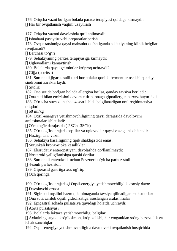 176. Oriqcha vazni bo‘lgan bolada parxez terapiyasi qoidaga kirmaydi:
✅ Har bir ovqatlanish vaqtini uzaytirish
177. Oriqcha vaznni davolashda qo‘llanilmaydi:
✅ Ishtahani pasaytiruvchi preparatlar berish
178. Ovqat ratsioniga qaysi mahsulot qo‘shilganda seliakiyaning klinik belgilari 
rivojlanadi?
✅ Barchasi to‘g‘ri
179. Seliakiyaning parxez terapiyasiga kirmaydi:
✅ Uglevodlarni kamaytirish
180. Bolalarda qaysi gelmintlar ko‘proq uchraydi?
✅ Gijja (ostritsa)
181. Surunkali jigar kasalliklari bor bolalar qonida fermentlar oshishi qanday 
sindromni xarakterlaydi:
✅ Sitoliz
182. Ona sutida bo‘lgan bolada allergiya bo‘lsa, qanday tavsiya beriladi:
✅ Ona suti bilan emizishni davom ettirib, onaga gipoallergen parxez buyuriladi
183. O‘rtacha suvsizlanishda 4 soat ichida belgilanadigan oral regidratatsiya 
miqdori:
✅ 50 ml/kg
184. Oqsil-energiya yetishmovchiligining qaysi darajasida davolovchi 
aralashmalar ishlatiladi:
✅ O‘rta og‘ir darajasida (-2SCh -3SCh)
185. O‘rta og‘ir darajada oqsillar va uglevodlar qaysi vaznga hisoblanadi:
✅ Hozirgi tana vazni
186. Seliakiya kasalligining tipik shakliga xos emas:
✅ Surunkali bronx-o‘pka kasalliklar
187. Ekssudativ enteropatiyani davolashda qo‘llanilmaydi:
✅ Nosteroid yallig‘lanishga qarshi dorilar
188. Surunkali enterokolit uchun Pevzner bo‘yicha parhez stoli:
✅ 4-sonli parhez stoli
189. Giperasid gastritga xos og‘riq:
✅ Och qoringa
190. O‘rta og‘ir darajadagi Oqsil-energiya yetishmovchiligida asosiy davo:
✅ Davolovchi ozuqa
191. Sigir suti oqsilini hazm qila olmaganda tavsiya qilinadigan mahsulotlar:
✅ Ona suti, zardob oqsili gidrolizatiga asoslangan aralashmalar
192. Epigastral sohada pulsatsiya quyidagi holatda uchraydi:
✅ Aorta pulsatsiyasi
193. Bolalarda laktaza yetishmovchiligi belgilari:
✅ Axlatining suyuq, ko‘piksimon, ko‘p kelishi, har emganidan so‘ng bezovtalik va 
ichak sanchiqlari
194. Oqsil-energiya yetishmovchiligida davolovchi ovqatlanish bosqichida 
