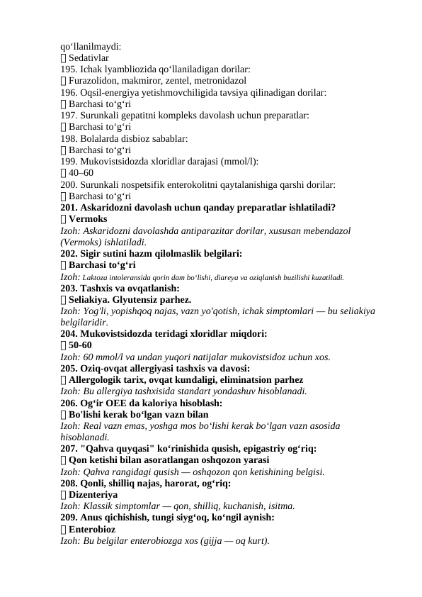 qo‘llanilmaydi:
✅ Sedativlar
195. Ichak lyambliozida qo‘llaniladigan dorilar:
✅ Furazolidon, makmiror, zentel, metronidazol
196. Oqsil-energiya yetishmovchiligida tavsiya qilinadigan dorilar:
✅ Barchasi to‘g‘ri
197. Surunkali gepatitni kompleks davolash uchun preparatlar:
✅ Barchasi to‘g‘ri
198. Bolalarda disbioz sabablar:
✅ Barchasi to‘g‘ri
199. Mukovistsidozda xloridlar darajasi (mmol/l):
✅ 40–60
200. Surunkali nospetsifik enterokolitni qaytalanishiga qarshi dorilar:
✅ Barchasi to‘g‘ri
201. Askaridozni davolash uchun qanday preparatlar ishlatiladi?
✅ Vermoks
Izoh: Askaridozni davolashda antiparazitar dorilar, xususan mebendazol 
(Vermoks) ishlatiladi.
202. Sigir sutini hazm qilolmaslik belgilari:
✅ Barchasi to‘g‘ri
Izoh: Laktoza intoleransida qorin dam bo‘lishi, diareya va oziqlanish buzilishi kuzatiladi.
203. Tashxis va ovqatlanish:
✅ Seliakiya. Glyutensiz parhez.
Izoh: Yog'li, yopishqoq najas, vazn yo'qotish, ichak simptomlari — bu seliakiya 
belgilaridir.
204. Mukovistsidozda teridagi xloridlar miqdori:
✅ 50-60
Izoh: 60 mmol/l va undan yuqori natijalar mukovistsidoz uchun xos.
205. Oziq-ovqat allergiyasi tashxis va davosi:
✅ Allergologik tarix, ovqat kundaligi, eliminatsion parhez
Izoh: Bu allergiya tashxisida standart yondashuv hisoblanadi.
206. Og‘ir OEE da kaloriya hisoblash:
✅ Bo'lishi kerak bo‘lgan vazn bilan
Izoh: Real vazn emas, yoshga mos bo‘lishi kerak bo‘lgan vazn asosida 
hisoblanadi.
207. "Qahva quyqasi" ko‘rinishida qusish, epigastriy og‘riq:
✅ Qon ketishi bilan asoratlangan oshqozon yarasi
Izoh: Qahva rangidagi qusish — oshqozon qon ketishining belgisi.
208. Qonli, shilliq najas, harorat, og‘riq:
✅ Dizenteriya
Izoh: Klassik simptomlar — qon, shilliq, kuchanish, isitma.
209. Anus qichishish, tungi siyg‘oq, ko‘ngil aynish:
✅ Enterobioz
Izoh: Bu belgilar enterobiozga xos (gijja — oq kurt).
