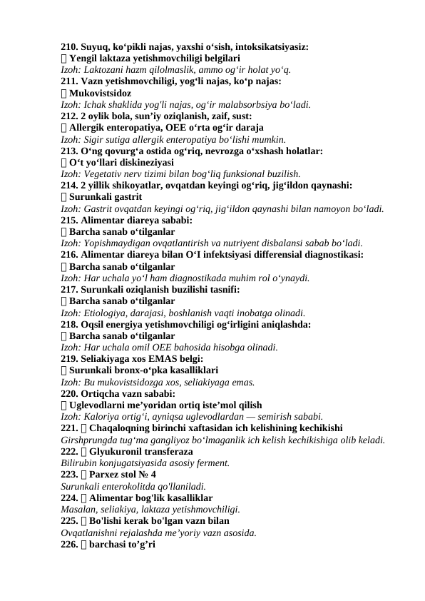 210. Suyuq, ko‘pikli najas, yaxshi o‘sish, intoksikatsiyasiz:
✅ Yengil laktaza yetishmovchiligi belgilari
Izoh: Laktozani hazm qilolmaslik, ammo og‘ir holat yo‘q.
211. Vazn yetishmovchiligi, yog‘li najas, ko‘p najas:
✅ Mukovistsidoz
Izoh: Ichak shaklida yog'li najas, og‘ir malabsorbsiya bo‘ladi.
212. 2 oylik bola, sun’iy oziqlanish, zaif, sust:
✅ Allergik enteropatiya, OEE o‘rta og‘ir daraja
Izoh: Sigir sutiga allergik enteropatiya bo‘lishi mumkin.
213. O‘ng qovurg‘a ostida og‘riq, nevrozga o‘xshash holatlar:
✅ O‘t yo‘llari diskineziyasi
Izoh: Vegetativ nerv tizimi bilan bog‘liq funksional buzilish.
214. 2 yillik shikoyatlar, ovqatdan keyingi og‘riq, jig‘ildon qaynashi:
✅ Surunkali gastrit
Izoh: Gastrit ovqatdan keyingi og‘riq, jig‘ildon qaynashi bilan namoyon bo‘ladi.
215. Alimentar diareya sababi:
✅ Barcha sanab o‘tilganlar
Izoh: Yopishmaydigan ovqatlantirish va nutriyent disbalansi sabab bo‘ladi.
216. Alimentar diareya bilan O‘I infektsiyasi differensial diagnostikasi:
✅ Barcha sanab o‘tilganlar
Izoh: Har uchala yo‘l ham diagnostikada muhim rol o‘ynaydi.
217. Surunkali oziqlanish buzilishi tasnifi:
✅ Barcha sanab o‘tilganlar
Izoh: Etiologiya, darajasi, boshlanish vaqti inobatga olinadi.
218. Oqsil energiya yetishmovchiligi og‘irligini aniqlashda:
✅ Barcha sanab o‘tilganlar
Izoh: Har uchala omil OEE bahosida hisobga olinadi.
219. Seliakiyaga xos EMAS belgi:
✅ Surunkali bronx-o‘pka kasalliklari
Izoh: Bu mukovistsidozga xos, seliakiyaga emas.
220. Ortiqcha vazn sababi:
✅ Uglevodlarni me’yoridan ortiq iste’mol qilish
Izoh: Kaloriya ortig‘i, ayniqsa uglevodlardan — semirish sababi.
221. ✅ Chaqaloqning birinchi xaftasidan ich kelishining kechikishi
Girshprungda tug‘ma gangliyoz bo‘lmaganlik ich kelish kechikishiga olib keladi.
222. ✅ Glyukuronil transferaza
Bilirubin konjugatsiyasida asosiy ferment.
223. ✅ Parxez stol № 4
Surunkali enterokolitda qo'llaniladi.
224. ✅ Alimentar bog'lik kasalliklar
Masalan, seliakiya, laktaza yetishmovchiligi.
225. ✅ Bo'lishi kerak bo'lgan vazn bilan
Ovqatlanishni rejalashda me’yoriy vazn asosida.
226. ✅ barchasi to’g’ri
