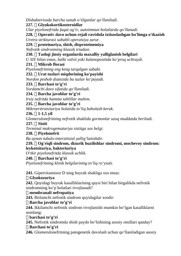 Disbakteriozda barcha sanab o‘tilganlar qo‘llaniladi.
227. ✅ Glyukokortikosteroidlar
Ular piyelonefritda faqat og‘ir, autoimmun holatlarda qo‘llanadi.
228. ✅ Operativ davo uchun rejali ravishda ixtisoslashgan bo'limga o'tkazish
Uretra strikturasi sababli operatsiya zarur.
229. ✅ proteinuriya, shish, disproteinemiya
Nefrotik sindromning klassik triadasi.
230. ✅ Tashqi jinsiy organlarda maxalliy yalliglanish belgilari
U SIY bilan emas, balki vulvit yoki balanopostitda ko‘proq uchraydi.
231. ✅ Mikrob florasi
Piyelonefritning eng keng tarqalgan sababi.
232. ✅ Urat tuzlari miqdorining ko'payishi
Nordon peshob diatezida bu tuzlar ko‘payadi.
233. ✅ Barchasi to’g’ri
Yordamchi davo sifatida qo‘llaniladi.
234. ✅ Barcha javoblar to’g’ri
Irsiy nefritda hamma tahlillar muhim.
235. ✅ Barcha javoblar to’g’ri
Mikroeritrotsituriya holatida to‘liq baholash kerak.
236. ✅ 1-1,5 yil
Glomerulonefritning nefrotik shaklida gormonlar uzoq muddatda beriladi.
237. ✅ Sistit
Terminal makrogematuriya sistitga xos belgi.
238. ✅ Piyelonefrit
Bu aynan tubulo-interstitsial yallig‘lanishdir.
239. ✅ Og'riqli sindrom, dizurik buzilishlar sindromi, mochevoy sindrom: 
leykotsituriya, bakteriuriya
O‘tkir piyelonefritda klassik uchlik.
240. ✅ Barchasi to’g’ri
Piyelonefritning klinik belgilarining to‘liq ro‘yxati.
241. Gipervitaminoz D ning buyrak shakliga xos emas:
✅ Glyukozuriya
242. Quyidagi buyrak kasalliklarining qaysi biri bilan birgalikda nefrotik 
sindromning ko‘p holatlari rivojlanadi?
✅ membranali nefropatiya
243. Birlamchi nefrotik sindrom quyidagilar xosdir:
✅ Barcha javoblar to’g’ri
244. Ikkilamchi nefrotik sindrom rivojlanishi mumkin bo‘lgan kasalliklarni 
nomlang:
✅ barchasi to’g’ri
245. Nefrotik sindromda shish paydo bo‘lishining asosiy omillari qanday?
✅ Barchasi to’g’ri
246. Glomerulonefritning patogenetik davolash uchun qo‘llaniladigan asosiy 
