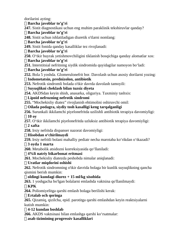 dorilarini ayting:
✅ Barcha javoblar to’g’ri
247. Sistit diagnostikasi uchun eng muhim paraklinik tekshiruvlar qanday?
✅ Barcha javoblar to’g’ri
248. Sistit uchun ishlatiladigan diuretik o'tlarni nomlang:
✅ Barcha javoblar to’g’ri
249. Sistit fonida qanday kasalliklar tez rivojlanadi:
✅ Barcha javoblar to’g’ri
250. O‘tkir buyrak yetishmovchiligini tiklanish bosqichiga qanday alomatlar xos:
✅ Barcha javoblar to’g’ri
251. Interstitsial nefritning siydik sindromida quyidagilar namoyon bo‘ladi:
✅ Barcha javoblar to’g’ri
252. Bola 5 yoshda. Glomerulonefrit bor. Davolash uchun asosiy dorilarni yozing:
✅ Indometatsin, prednizolon, antibiotik
253. Nefrotik sindromli bolada o'tkir davrda davolash tamoyili:
✅ Suyuqlikni cheklash bilan tuzsiz diyeta
254. AKDSdan keyin shish, anasarka, oliguriya. Taxminiy tashxis:
✅ Lipoid nefrozning nefrotik sindromi
255. “Mochekisliy diatez” rivojlanish ehtimolini oshiruvchi omil:
✅ Oilada podagra, siydiy tosh kasalligi keng tarqalganligi
256. Surunkali ikkilamchi piyelonefritda uzilishli antibiotik terapiya davomiyligi:
✅ 10 oy
257. O‘tkir ikkilamchi piyelonefritda uzluksiz antibiotik terapiya davomiyligi:
✅ 2 xafta
258. Irsiy nefritda dispanser nazorat davomiyligi:
✅ Hisobdan o‘chirilmaydi
259. Irsiy nefritli bolani mahalliy pediatr necha marotaba ko‘rikdan o‘tkazadi?
✅ 3 oyda 1 marta
260. Metabolik atsidozni korreksiyasida qo‘llaniladi:
✅ 4%li natriy bikarbonat eritmasi
261. Mochekisliy diatezda peshobda nimalar aniqlanadi:
✅ Uratlar miqdorini oshishi
262. Nefrotik sindromning o'tkir davrida bolaga bir kunlik suyuqlikning qancha 
qismini berish mumkin:
✅ oldingi kundagi diurez + 15 ml/kg xisobida
263. 1 yoshgacha bo'lgan bolalarni emlashda vaktsina qo'llanilmaydi:
✅ KPK
264. Poliomiyelitga qarshi emlash bolaga berilishi kerak:
✅ Ertalab och qoringa
265. Qizamiq, qizilcha, epid. parotitga qarshi emlashdan keyin reaktsiyalarni 
kutish mumkin:
✅ 4-12 kundan boshlab
266. AKDS vaktsinasi bilan emlashga qarshi ko‘rsatmalar:
✅ asab tizimining progressiv kasalliklari
