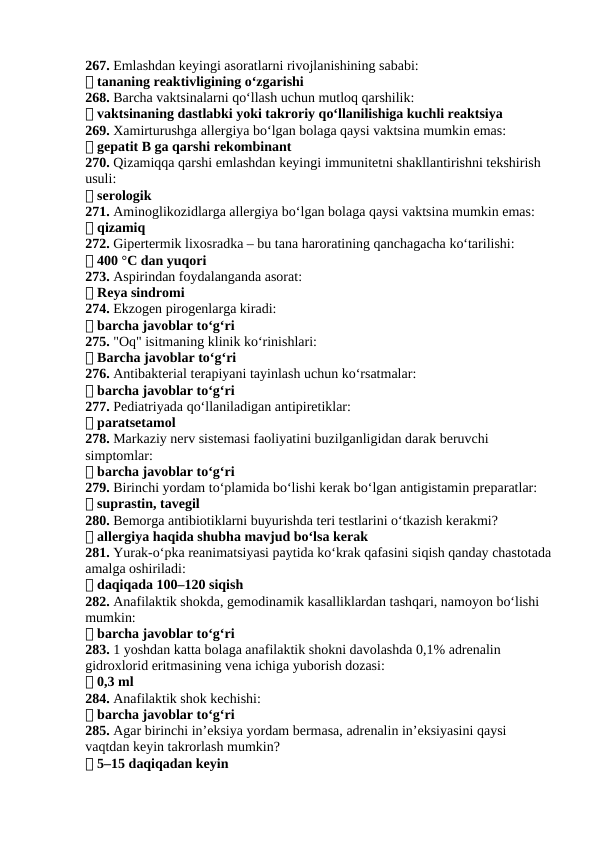 267. Emlashdan keyingi asoratlarni rivojlanishining sababi:
✅ tananing reaktivligining o‘zgarishi
268. Barcha vaktsinalarni qo‘llash uchun mutloq qarshilik:
✅ vaktsinaning dastlabki yoki takroriy qo‘llanilishiga kuchli reaktsiya
269. Xamirturushga allergiya bo‘lgan bolaga qaysi vaktsina mumkin emas:
✅ gepatit B ga qarshi rekombinant
270. Qizamiqqa qarshi emlashdan keyingi immunitetni shakllantirishni tekshirish 
usuli:
✅ serologik
271. Aminoglikozidlarga allergiya bo‘lgan bolaga qaysi vaktsina mumkin emas:
✅ qizamiq
272. Gipertermik lixosradka – bu tana haroratining qanchagacha ko‘tarilishi:
✅ 400 °C dan yuqori
273. Aspirindan foydalanganda asorat:
✅ Reya sindromi
274. Ekzogen pirogenlarga kiradi:
✅ barcha javoblar to‘g‘ri
275. "Oq" isitmaning klinik ko‘rinishlari:
✅ Barcha javoblar to‘g‘ri
276. Antibakterial terapiyani tayinlash uchun ko‘rsatmalar:
✅ barcha javoblar to‘g‘ri
277. Pediatriyada qo‘llaniladigan antipiretiklar:
✅ paratsetamol
278. Markaziy nerv sistemasi faoliyatini buzilganligidan darak beruvchi 
simptomlar:
✅ barcha javoblar to‘g‘ri
279. Birinchi yordam to‘plamida bo‘lishi kerak bo‘lgan antigistamin preparatlar:
✅ suprastin, tavegil
280. Bemorga antibiotiklarni buyurishda teri testlarini o‘tkazish kerakmi?
✅ allergiya haqida shubha mavjud bo‘lsa kerak
281. Yurak-o‘pka reanimatsiyasi paytida ko‘krak qafasini siqish qanday chastotada
amalga oshiriladi:
✅ daqiqada 100–120 siqish
282. Anafilaktik shokda, gemodinamik kasalliklardan tashqari, namoyon bo‘lishi 
mumkin:
✅ barcha javoblar to‘g‘ri
283. 1 yoshdan katta bolaga anafilaktik shokni davolashda 0,1% adrenalin 
gidroxlorid eritmasining vena ichiga yuborish dozasi:
✅ 0,3 ml
284. Anafilaktik shok kechishi:
✅ barcha javoblar to‘g‘ri
285. Agar birinchi in’eksiya yordam bermasa, adrenalin in’eksiyasini qaysi 
vaqtdan keyin takrorlash mumkin?
✅ 5–15 daqiqadan keyin
