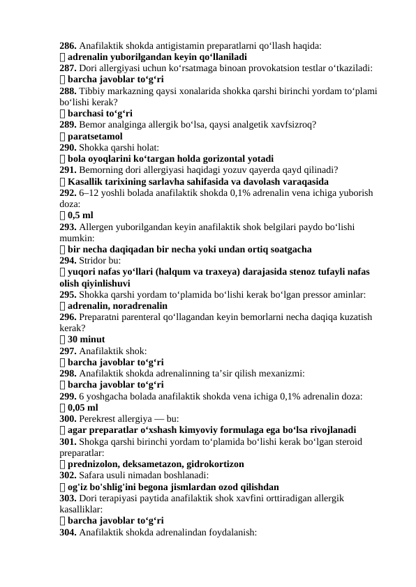 286. Anafilaktik shokda antigistamin preparatlarni qo‘llash haqida:
✅ adrenalin yuborilgandan keyin qo‘llaniladi
287. Dori allergiyasi uchun ko‘rsatmaga binoan provokatsion testlar o‘tkaziladi:
✅ barcha javoblar to‘g‘ri
288. Tibbiy markazning qaysi xonalarida shokka qarshi birinchi yordam to‘plami 
bo‘lishi kerak?
✅ barchasi to‘g‘ri
289. Bemor analginga allergik bo‘lsa, qaysi analgetik xavfsizroq?
✅ paratsetamol
290. Shokka qarshi holat:
✅ bola oyoqlarini ko‘targan holda gorizontal yotadi
291. Bemorning dori allergiyasi haqidagi yozuv qayerda qayd qilinadi?
✅ Kasallik tarixining sarlavha sahifasida va davolash varaqasida
292. 6–12 yoshli bolada anafilaktik shokda 0,1% adrenalin vena ichiga yuborish 
doza:
✅ 0,5 ml
293. Allergen yuborilgandan keyin anafilaktik shok belgilari paydo bo‘lishi 
mumkin:
✅ bir necha daqiqadan bir necha yoki undan ortiq soatgacha
294. Stridor bu:
✅ yuqori nafas yo‘llari (halqum va traxeya) darajasida stenoz tufayli nafas 
olish qiyinlishuvi
295. Shokka qarshi yordam to‘plamida bo‘lishi kerak bo‘lgan pressor aminlar:
✅ adrenalin, noradrenalin
296. Preparatni parenteral qo‘llagandan keyin bemorlarni necha daqiqa kuzatish 
kerak?
✅ 30 minut
297. Anafilaktik shok:
✅ barcha javoblar to‘g‘ri
298. Anafilaktik shokda adrenalinning ta’sir qilish mexanizmi:
✅ barcha javoblar to‘g‘ri
299. 6 yoshgacha bolada anafilaktik shokda vena ichiga 0,1% adrenalin doza:
✅ 0,05 ml
300. Perekrest allergiya — bu:
✅ agar preparatlar o‘xshash kimyoviy formulaga ega bo‘lsa rivojlanadi
301. Shokga qarshi birinchi yordam to‘plamida bo‘lishi kerak bo‘lgan steroid 
preparatlar:
✅ prednizolon, deksametazon, gidrokortizon
302. Safara usuli nimadan boshlanadi:
✅ og'iz bo'shlig'ini begona jismlardan ozod qilishdan
303. Dori terapiyasi paytida anafilaktik shok xavfini orttiradigan allergik 
kasalliklar:
✅ barcha javoblar to‘g‘ri
304. Anafilaktik shokda adrenalindan foydalanish:
