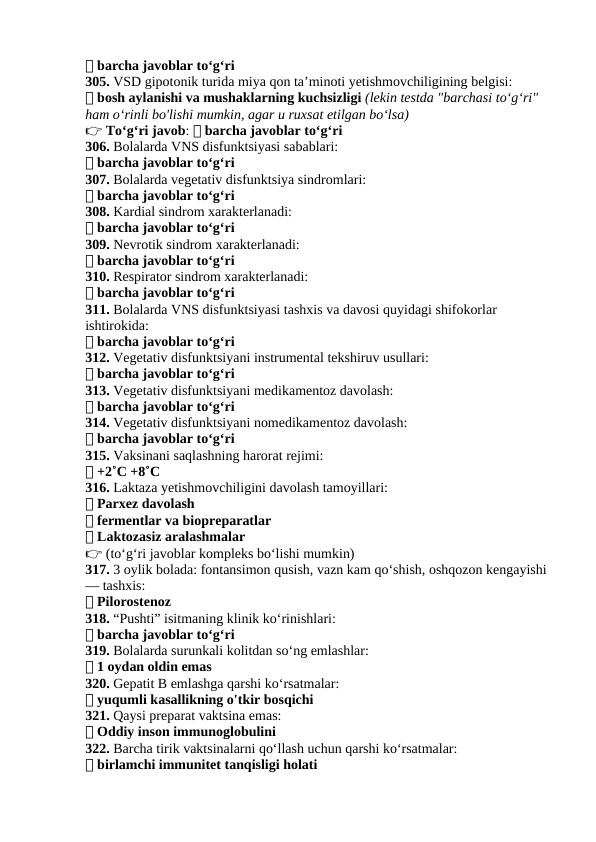 ✅ barcha javoblar to‘g‘ri
305. VSD gipotonik turida miya qon ta’minoti yetishmovchiligining belgisi:
✅ bosh aylanishi va mushaklarning kuchsizligi (lekin testda "barchasi to‘g‘ri" 
ham o‘rinli bo'lishi mumkin, agar u ruxsat etilgan bo‘lsa)
👉 To‘g‘ri javob: ✅ barcha javoblar to‘g‘ri
306. Bolalarda VNS disfunktsiyasi sabablari:
✅ barcha javoblar to‘g‘ri
307. Bolalarda vegetativ disfunktsiya sindromlari:
✅ barcha javoblar to‘g‘ri
308. Kardial sindrom xarakterlanadi:
✅ barcha javoblar to‘g‘ri
309. Nevrotik sindrom xarakterlanadi:
✅ barcha javoblar to‘g‘ri
310. Respirator sindrom xarakterlanadi:
✅ barcha javoblar to‘g‘ri
311. Bolalarda VNS disfunktsiyasi tashxis va davosi quyidagi shifokorlar 
ishtirokida:
✅ barcha javoblar to‘g‘ri
312. Vegetativ disfunktsiyani instrumental tekshiruv usullari:
✅ barcha javoblar to‘g‘ri
313. Vegetativ disfunktsiyani medikamentoz davolash:
✅ barcha javoblar to‘g‘ri
314. Vegetativ disfunktsiyani nomedikamentoz davolash:
✅ barcha javoblar to‘g‘ri
315. Vaksinani saqlashning harorat rejimi:
✅ +2˚C +8˚C
316. Laktaza yetishmovchiligini davolash tamoyillari:
✅ Parxez davolash
✅ fermentlar va biopreparatlar
✅ Laktozasiz aralashmalar
👉 (to‘g‘ri javoblar kompleks bo‘lishi mumkin)
317. 3 oylik bolada: fontansimon qusish, vazn kam qo‘shish, oshqozon kengayishi 
— tashxis:
✅ Pilorostenoz
318. “Pushti” isitmaning klinik ko‘rinishlari:
✅ barcha javoblar to‘g‘ri
319. Bolalarda surunkali kolitdan so‘ng emlashlar:
✅ 1 oydan oldin emas
320. Gepatit B emlashga qarshi ko‘rsatmalar:
✅ yuqumli kasallikning o'tkir bosqichi
321. Qaysi preparat vaktsina emas:
✅ Oddiy inson immunoglobulini
322. Barcha tirik vaktsinalarni qo‘llash uchun qarshi ko‘rsatmalar:
✅ birlamchi immunitet tanqisligi holati

