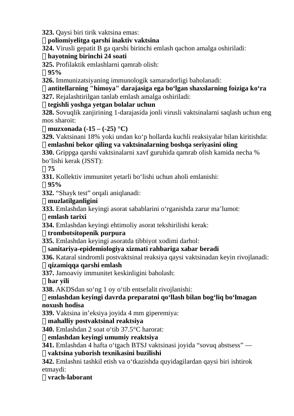 323. Qaysi biri tirik vaktsina emas:
✅ poliomiyelitga qarshi inaktiv vaktsina
324. Virusli gepatit B ga qarshi birinchi emlash qachon amalga oshiriladi:
✅ hayotning birinchi 24 soati
325. Profilaktik emlashlarni qamrab olish:
✅ 95%
326. Immunizatsiyaning immunologik samaradorligi baholanadi:
✅ antitellarning "himoya" darajasiga ega bo‘lgan shaxslarning foiziga ko‘ra
327. Rejalashtirilgan tanlab emlash amalga oshiriladi:
✅ tegishli yoshga yetgan bolalar uchun
328. Sovuqlik zanjirining 1-darajasida jonli virusli vaktsinalarni saqlash uchun eng
mos sharoit:
✅ muzxonada (-15 – (-25) °C)
329. Vaktsinani 18% yoki undan ko‘p hollarda kuchli reaksiyalar bilan kiritishda:
✅ emlashni bekor qiling va vaktsinalarning boshqa seriyasini oling
330. Grippga qarshi vaktsinalarni xavf guruhida qamrab olish kamida necha % 
bo‘lishi kerak (JSST):
✅ 75
331. Kollektiv immunitet yetarli bo‘lishi uchun aholi emlanishi:
✅ 95%
332. “Shayk test” orqali aniqlanadi:
✅ muzlatilganligini
333. Emlashdan keyingi asorat sabablarini o‘rganishda zarur ma’lumot:
✅ emlash tarixi
334. Emlashdan keyingi ehtimoliy asorat tekshirilishi kerak:
✅ trombotsitopenik purpura
335. Emlashdan keyingi asoratda tibbiyot xodimi darhol:
✅ sanitariya-epidemiologiya xizmati rahbariga xabar beradi
336. Kataral sindromli postvaktsinal reaksiya qaysi vaktsinadan keyin rivojlanadi:
✅ qizamiqqa qarshi emlash
337. Jamoaviy immunitet keskinligini baholash:
✅ har yili
338. AKDSdan so‘ng 1 oy o‘tib entsefalit rivojlanishi:
✅ emlashdan keyingi davrda preparatni qo‘llash bilan bog‘liq bo‘lmagan 
noxush hodisa
339. Vaktsina in’eksiya joyida 4 mm giperemiya:
✅ mahalliy postvaktsinal reaktsiya
340. Emlashdan 2 soat o‘tib 37.5°C harorat:
✅ emlashdan keyingi umumiy reaktsiya
341. Emlashdan 4 hafta oʻtgach BTSJ vaktsinasi joyida “sovuq abstsess” —
✅ vaktsina yuborish texnikasini buzilishi
342. Emlashni tashkil etish va oʻtkazishda quyidagilardan qaysi biri ishtirok 
etmaydi:
✅ vrach-laborant
