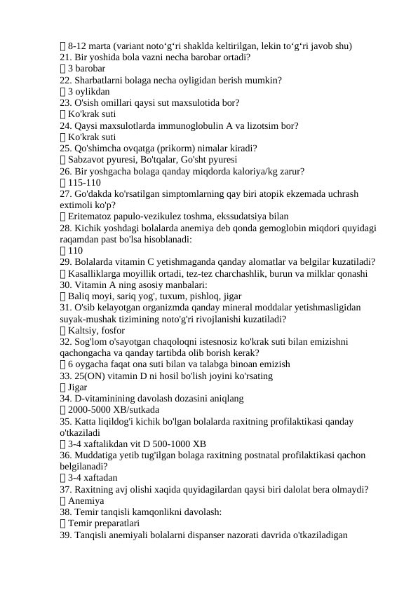 ✅ 8-12 marta (variant noto‘g‘ri shaklda keltirilgan, lekin to‘g‘ri javob shu)
21. Bir yoshida bola vazni necha barobar ortadi?
✅ 3 barobar
22. Sharbatlarni bolaga necha oyligidan berish mumkin?
✅ 3 oylikdan
23. O'sish omillari qaysi sut maxsulotida bor?
✅ Ko'krak suti
24. Qaysi maxsulotlarda immunoglobulin A va lizotsim bor?
✅ Ko'krak suti
25. Qo'shimcha ovqatga (prikorm) nimalar kiradi?
✅ Sabzavot pyuresi, Bo'tqalar, Go'sht pyuresi
26. Bir yoshgacha bolaga qanday miqdorda kaloriya/kg zarur?
✅ 115-110
27. Go'dakda ko'rsatilgan simptomlarning qay biri atopik ekzemada uchrash 
extimoli ko'p?
✅ Eritematoz papulo-vezikulez toshma, ekssudatsiya bilan
28. Kichik yoshdagi bolalarda anemiya deb qonda gemoglobin miqdori quyidagi 
raqamdan past bo'lsa hisoblanadi:
✅ 110
29. Bolalarda vitamin C yetishmaganda qanday alomatlar va belgilar kuzatiladi?
✅ Kasalliklarga moyillik ortadi, tez-tez charchashlik, burun va milklar qonashi
30. Vitamin A ning asosiy manbalari:
✅ Baliq moyi, sariq yog', tuxum, pishloq, jigar
31. O'sib kelayotgan organizmda qanday mineral moddalar yetishmasligidan 
suyak-mushak tizimining noto'g'ri rivojlanishi kuzatiladi?
✅ Kaltsiy, fosfor
32. Sog'lom o'sayotgan chaqoloqni istesnosiz ko'krak suti bilan emizishni 
qachongacha va qanday tartibda olib borish kerak?
✅ 6 oygacha faqat ona suti bilan va talabga binoan emizish
33. 25(ON) vitamin D ni hosil bo'lish joyini ko'rsating
✅ Jigar
34. D-vitaminining davolash dozasini aniqlang
✅ 2000-5000 XB/sutkada
35. Katta liqildog'i kichik bo'lgan bolalarda raxitning profilaktikasi qanday 
o'tkaziladi
✅ 3-4 xaftalikdan vit D 500-1000 XB
36. Muddatiga yetib tug'ilgan bolaga raxitning postnatal profilaktikasi qachon 
belgilanadi?
✅ 3-4 xaftadan
37. Raxitning avj olishi xaqida quyidagilardan qaysi biri dalolat bera olmaydi?
✅ Anemiya
38. Temir tanqisli kamqonlikni davolash:
✅ Temir preparatlari
39. Tanqisli anemiyali bolalarni dispanser nazorati davrida o'tkaziladigan 
