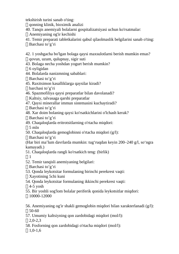 tekshirish turini sanab o'ting:
✅ qonning klinik, bioximik analizi
40. Tanqis anemiyali bolalarni gospitalizatsiyasi uchun ko'rsatmalar:
✅ Anemiyaning og'ir kechishi
41. Temir preparati tabletkalarini qabul qilaolmaslik belgilarini sanab o'ting:
✅ Barchasi to’g’ri
42. 1 yoshgacha bo'lgan bolaga qaysi maxsulotlarni berish mumkin emas?
✅ qovun, uzum, qulupnay, sigir suti
43. Bolaga necha yoshdan yogurt berish mumkin?
✅ 6 oyligidan
44. Bolalarda nanizmning sabablari:
✅ Barchasi to’g’ri
45. Raxitsimon kasalliklarga qaysilar kiradi?
✅ barchasi to’g’ri
46. Spazmofiliya qaysi preparatlar bilan davolanadi?
✅ Kaltsiy, talvasaga qarshi preparatlar
47. Qaysi minerallar immun sistemasini kuchaytiradi?
✅ Barchasi to’g’ri
48. Xar doim bolaning qaysi ko'rsatkichlarini o'lchash kerak?
✅ Barchasi to’g’ri
49. Chaqaloqlarda eritrotsitlarning o'rtacha miqdori:
✅ 5 mln
50. Chaqaloqlarda gemoglobinni o'rtacha miqdori (g/l):
✅ Barchasi to’g’ri
(Har biri ma’lum davrlarda mumkin: tug‘ruqdan keyin 200–240 g/l, so‘ngra 
kamayadi.)
51. Chaqaloqlarda rangli ko'rsatkich teng: (birlik)
✅ 1
52. Temir tanqisli anemiyaning belgilari:
✅ Barchasi to’g’ri
53. Qonda leykotsitar formulaning birinchi perekrest vaqti:
✅ Xayotining 5chi kuni
54. Qonda leykotsitar formulaning ikkinchi perekrest vaqti:
✅ 4-5 yosh
55. Bir yoshli sog'lom bolalar periferik qonida leykotsitlar miqdori:
✅ 10000-12000
56. Anemiyaning og'ir shakli gemoglobin miqdori bilan xarakterlanadi (g/l):
✅ 50-60
57. Umumiy kaltsiyning qon zardobidagi miqdori (mol/l):
✅ 2,0-2,3
58. Fosforning qon zardobidagi o'rtacha miqdori (mol/l):
✅ 1,0-1,6
