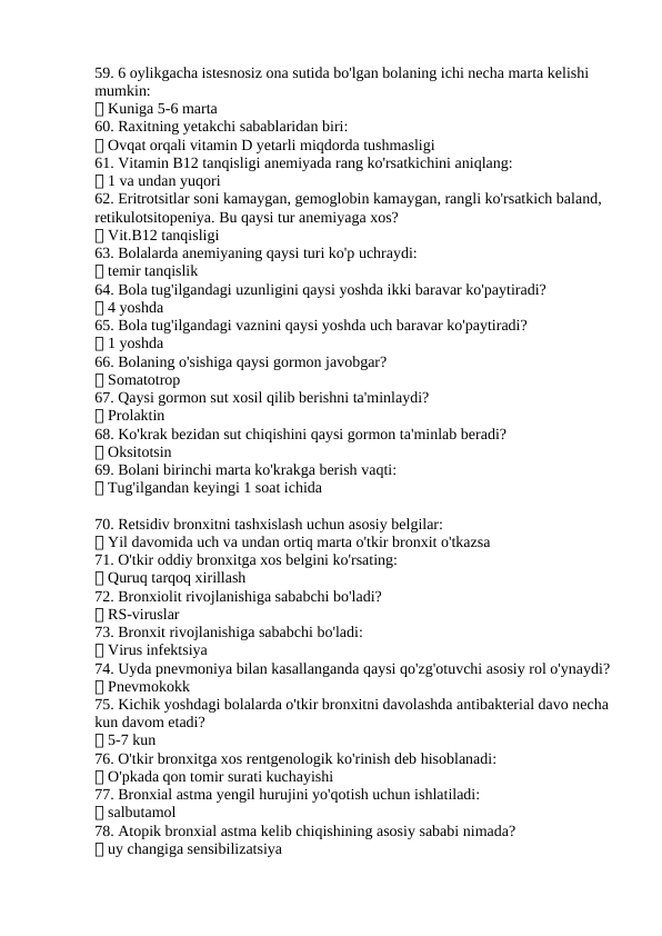 59. 6 oylikgacha istesnosiz ona sutida bo'lgan bolaning ichi necha marta kelishi 
mumkin:
✅ Kuniga 5-6 marta
60. Raxitning yetakchi sabablaridan biri:
✅ Ovqat orqali vitamin D yetarli miqdorda tushmasligi
61. Vitamin B12 tanqisligi anemiyada rang ko'rsatkichini aniqlang:
✅ 1 va undan yuqori
62. Eritrotsitlar soni kamaygan, gemoglobin kamaygan, rangli ko'rsatkich baland, 
retikulotsitopeniya. Bu qaysi tur anemiyaga xos?
✅ Vit.B12 tanqisligi
63. Bolalarda anemiyaning qaysi turi ko'p uchraydi:
✅ temir tanqislik
64. Bola tug'ilgandagi uzunligini qaysi yoshda ikki baravar ko'paytiradi?
✅ 4 yoshda
65. Bola tug'ilgandagi vaznini qaysi yoshda uch baravar ko'paytiradi?
✅ 1 yoshda
66. Bolaning o'sishiga qaysi gormon javobgar?
✅ Somatotrop
67. Qaysi gormon sut xosil qilib berishni ta'minlaydi?
✅ Prolaktin
68. Ko'krak bezidan sut chiqishini qaysi gormon ta'minlab beradi?
✅ Oksitotsin
69. Bolani birinchi marta ko'krakga berish vaqti:
✅ Tug'ilgandan keyingi 1 soat ichida
70. Retsidiv bronxitni tashxislash uchun asosiy belgilar:
✅ Yil davomida uch va undan ortiq marta o'tkir bronxit o'tkazsa
71. O'tkir oddiy bronxitga xos belgini ko'rsating:
✅ Quruq tarqoq xirillash
72. Bronxiolit rivojlanishiga sababchi bo'ladi?
✅ RS-viruslar
73. Bronxit rivojlanishiga sababchi bo'ladi:
✅ Virus infektsiya
74. Uyda pnevmoniya bilan kasallanganda qaysi qo'zg'otuvchi asosiy rol o'ynaydi?
✅ Pnevmokokk
75. Kichik yoshdagi bolalarda o'tkir bronxitni davolashda antibakterial davo necha 
kun davom etadi?
✅ 5-7 kun
76. O'tkir bronxitga xos rentgenologik ko'rinish deb hisoblanadi:
✅ O'pkada qon tomir surati kuchayishi
77. Bronxial astma yengil hurujini yo'qotish uchun ishlatiladi:
✅ salbutamol
78. Atopik bronxial astma kelib chiqishining asosiy sababi nimada?
✅ uy changiga sensibilizatsiya
