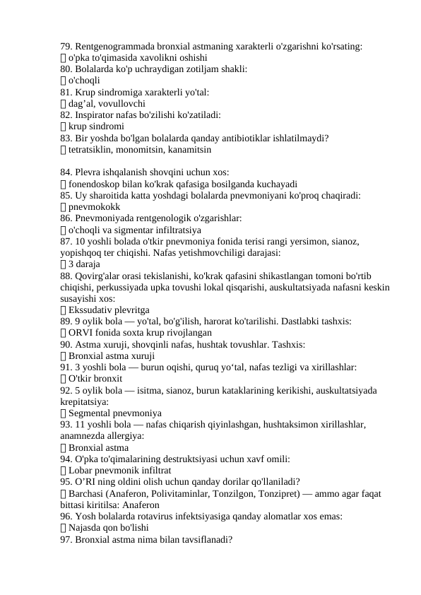 79. Rentgenogrammada bronxial astmaning xarakterli o'zgarishni ko'rsating:
✅ o'pka to'qimasida xavolikni oshishi
80. Bolalarda ko'p uchraydigan zotiljam shakli:
✅ o'choqli
81. Krup sindromiga xarakterli yo'tal:
✅ dag’al, vovullovchi
82. Inspirator nafas bo'zilishi ko'zatiladi:
✅ krup sindromi
83. Bir yoshda bo'lgan bolalarda qanday antibiotiklar ishlatilmaydi?
✅ tetratsiklin, monomitsin, kanamitsin
84. Plevra ishqalanish shovqini uchun xos:
✅ fonendoskop bilan ko'krak qafasiga bosilganda kuchayadi
85. Uy sharoitida katta yoshdagi bolalarda pnevmoniyani ko'proq chaqiradi:
✅ pnevmokokk
86. Pnevmoniyada rentgenologik o'zgarishlar:
✅ o'choqli va sigmentar infiltratsiya
87. 10 yoshli bolada o'tkir pnevmoniya fonida terisi rangi yersimon, sianoz, 
yopishqoq ter chiqishi. Nafas yetishmovchiligi darajasi:
✅ 3 daraja
88. Qovirg'alar orasi tekislanishi, ko'krak qafasini shikastlangan tomoni bo'rtib 
chiqishi, perkussiyada upka tovushi lokal qisqarishi, auskultatsiyada nafasni keskin
susayishi xos:
✅ Ekssudativ plevritga
89. 9 oylik bola — yo'tal, bo'g'ilish, harorat ko'tarilishi. Dastlabki tashxis:
✅ ORVI fonida soxta krup rivojlangan
90. Astma xuruji, shovqinli nafas, hushtak tovushlar. Tashxis:
✅ Bronxial astma xuruji
91. 3 yoshli bola — burun oqishi, quruq yo‘tal, nafas tezligi va xirillashlar:
✅ O'tkir bronxit
92. 5 oylik bola — isitma, sianoz, burun kataklarining kerikishi, auskultatsiyada 
krepitatsiya:
✅ Segmental pnevmoniya
93. 11 yoshli bola — nafas chiqarish qiyinlashgan, hushtaksimon xirillashlar, 
anamnezda allergiya:
✅ Bronxial astma
94. O'pka to'qimalarining destruktsiyasi uchun xavf omili:
✅ Lobar pnevmonik infiltrat
95. O’RI ning oldini olish uchun qanday dorilar qo'llaniladi?
✅ Barchasi (Anaferon, Polivitaminlar, Tonzilgon, Tonzipret) — ammo agar faqat 
bittasi kiritilsa: Anaferon
96. Yosh bolalarda rotavirus infektsiyasiga qanday alomatlar xos emas:
✅ Najasda qon bo'lishi
97. Bronxial astma nima bilan tavsiflanadi?
