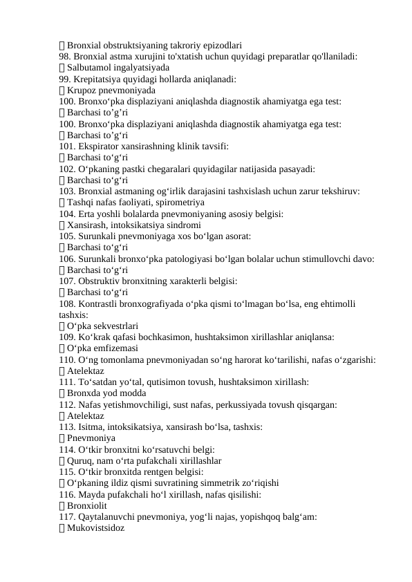 ✅ Bronxial obstruktsiyaning takroriy epizodlari
98. Bronxial astma xurujini to'xtatish uchun quyidagi preparatlar qo'llaniladi:
✅ Salbutamol ingalyatsiyada
99. Krepitatsiya quyidagi hollarda aniqlanadi:
✅ Krupoz pnevmoniyada
100. Bronxo‘pka displaziyani aniqlashda diagnostik ahamiyatga ega test:
✅ Barchasi to’g’ri
100. Bronxo‘pka displaziyani aniqlashda diagnostik ahamiyatga ega test:
✅ Barchasi to’g‘ri
101. Ekspirator xansirashning klinik tavsifi:
✅ Barchasi to‘g‘ri
102. O‘pkaning pastki chegaralari quyidagilar natijasida pasayadi:
✅ Barchasi to‘g‘ri
103. Bronxial astmaning og‘irlik darajasini tashxislash uchun zarur tekshiruv:
✅ Tashqi nafas faoliyati, spirometriya
104. Erta yoshli bolalarda pnevmoniyaning asosiy belgisi:
✅ Xansirash, intoksikatsiya sindromi
105. Surunkali pnevmoniyaga xos bo‘lgan asorat:
✅ Barchasi to‘g‘ri
106. Surunkali bronxo‘pka patologiyasi bo‘lgan bolalar uchun stimullovchi davo:
✅ Barchasi to‘g‘ri
107. Obstruktiv bronxitning xarakterli belgisi:
✅ Barchasi to‘g‘ri
108. Kontrastli bronxografiyada o‘pka qismi to‘lmagan bo‘lsa, eng ehtimolli 
tashxis:
✅ O‘pka sekvestrlari
109. Ko‘krak qafasi bochkasimon, hushtaksimon xirillashlar aniqlansa:
✅ O‘pka emfizemasi
110. O‘ng tomonlama pnevmoniyadan so‘ng harorat ko‘tarilishi, nafas o‘zgarishi:
✅ Atelektaz
111. To‘satdan yo‘tal, qutisimon tovush, hushtaksimon xirillash:
✅ Bronxda yod modda
112. Nafas yetishmovchiligi, sust nafas, perkussiyada tovush qisqargan:
✅ Atelektaz
113. Isitma, intoksikatsiya, xansirash bo‘lsa, tashxis:
✅ Pnevmoniya
114. O‘tkir bronxitni ko‘rsatuvchi belgi:
✅ Quruq, nam o‘rta pufakchali xirillashlar
115. O‘tkir bronxitda rentgen belgisi:
✅ O‘pkaning ildiz qismi suvratining simmetrik zo‘riqishi
116. Mayda pufakchali ho‘l xirillash, nafas qisilishi:
✅ Bronxiolit
117. Qaytalanuvchi pnevmoniya, yog‘li najas, yopishqoq balg‘am:
✅ Mukovistsidoz
